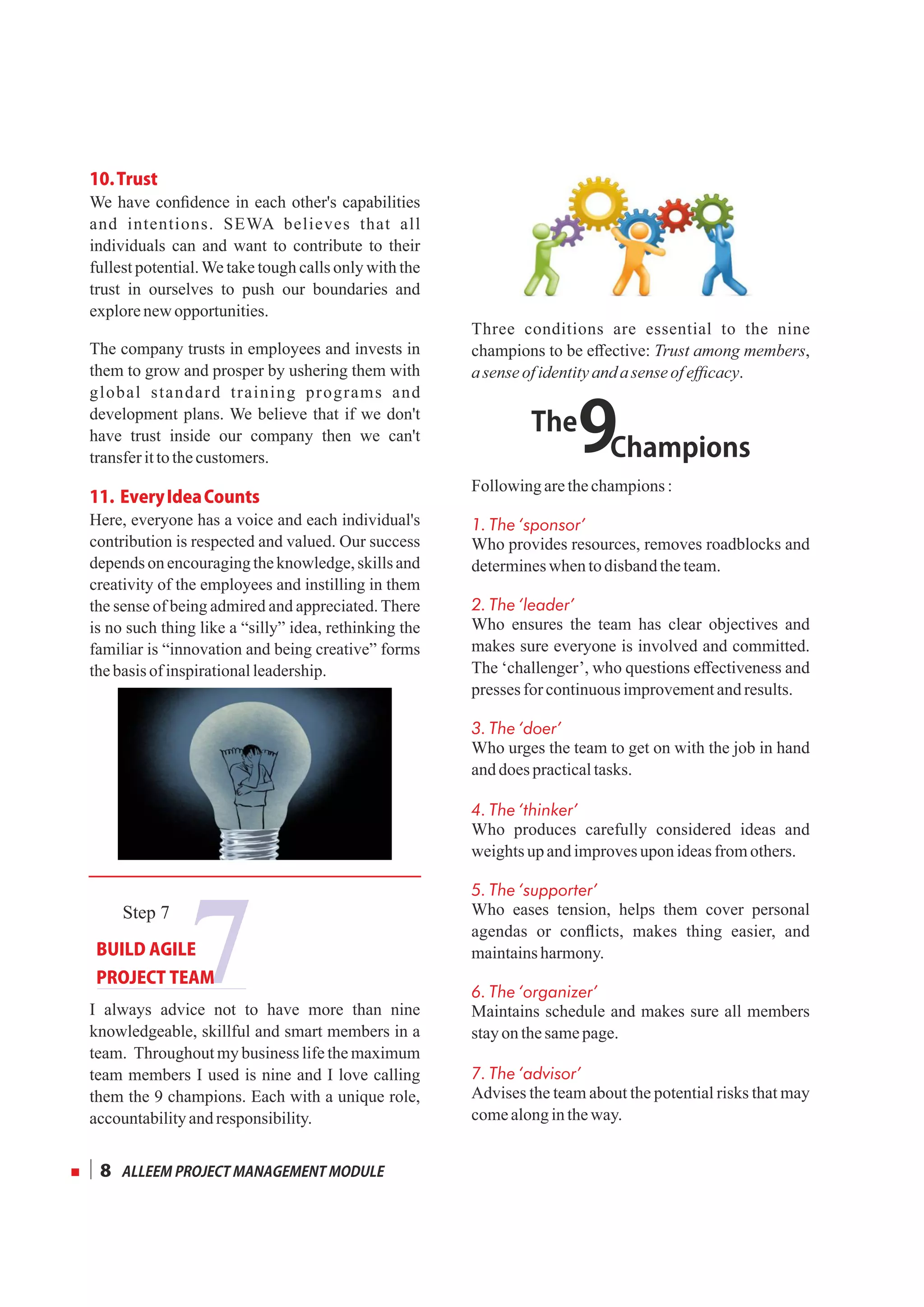 10.Trust
We have conﬁdence in each other's capabilities
and intentions. SEWA believes that all
individuals can and want to contribute to their
fullest potential.We take tough calls only with the
trust in ourselves to push our boundaries and
explorenewopportunities.
The company trusts in employees and invests in
them to grow and prosper by ushering them with
global standard training programs and
development plans. We believe that if we don't
have trust inside our company then we can't
transferittothecustomers.
11.EveryIdeaCounts
Here, everyone has a voice and each individual's
contribution is respected and valued. Our success
depends on encouraging the knowledge, skills and
creativity of the employees and instilling in them
the sense of being admired and appreciated. There
is no such thing like a “silly” idea, rethinking the
familiar is “innovation and being creative” forms
thebasis of inspirationalleadership.
I always advice not to have more than nine
knowledgeable, skillful and smart members in a
team. Throughout my business life the maximum
team members I used is nine and I love calling
them the 9 champions. Each with a unique role,
accountabilityandresponsibility.
Three conditions are essential to the nine
champions to be eﬀective: Trust among members,
asenseofidentityanda sense ofeﬃcacy.
Followingarethechampions:
1. The ‘sponsor’
Who provides resources, removes roadblocks and
determineswhen todisbandtheteam.
2. The ‘leader’
Who ensures the team has clear objectives and
makes sure everyone is involved and committed.
The ‘challenger’, who questions eﬀectiveness and
presses forcontinuousimprovementandresults.
3. The ‘doer’
Who urges the team to get on with the job in hand
anddoespracticaltasks.
4. The ‘thinker’
Who produces carefully considered ideas and
weightsupandimprovesuponideasfromothers.
5. The ‘supporter’
Who eases tension, helps them cover personal
agendas or conﬂicts, makes thing easier, and
maintainsharmony.
6. The ‘organizer’
Maintains schedule and makes sure all members
stayon thesamepage.
7. The ‘advisor’
Advises the team about the potential risks that may
comealongintheway.
ALLEEMPROJECTMANAGEMENTMODULE8
7
Step 7
BUILDAGILE
PROJECTTEAM
9The
Champions
 