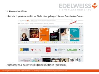 Harenberg Kommunikation Verlags- und Medien GmbH & Co. KG • Königswall 21 • D-44137 Dortmund | www.edelweiss-de.com
1. Filtersuche öffnen
Über die Lupe oben rechts im Bildschirm gelangen Sie zur Erweiterten Suche.
Hier können Sie nach verschiedensten Kriterien Titel filtern.
 