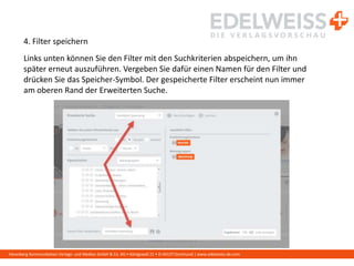 Harenberg Kommunikation Verlags- und Medien GmbH & Co. KG • Königswall 21 • D-44137 Dortmund | www.edelweiss-de.com
4. Filter speichern
Links unten können Sie den Filter mit den Suchkriterien abspeichern, um ihn
später erneut auszuführen. Vergeben Sie dafür einen Namen für den Filter und
drücken Sie das Speicher-Symbol. Der gespeicherte Filter erscheint nun immer
am oberen Rand der Erweiterten Suche.
 