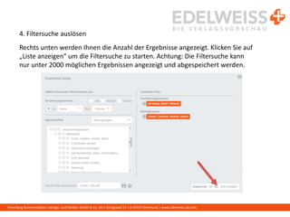 Harenberg Kommunikation Verlags- und Medien GmbH & Co. KG • Königswall 21 • D-44137 Dortmund | www.edelweiss-de.com
4. Filtersuche auslösen
Rechts unten werden Ihnen die Anzahl der Ergebnisse angezeigt. Klicken Sie auf
„Liste anzeigen“ um die Filtersuche zu starten. Achtung: Die Filtersuche kann
nur unter 2000 möglichen Ergebnissen angezeigt und abgespeichert werden.
 
