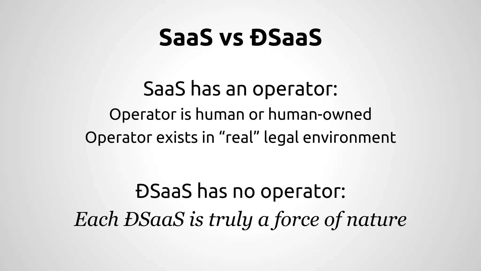 SaaS vs ÐSaaS 
SaaS has an operator: 
Operator is human or human-owned 
Operator exists in “real” legal environment 
ÐSaaS has no operator: 
Each ÐSaaS is truly a force of nature 
 