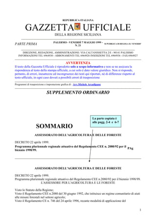 REPUBBLICA ITALIANA

GAZZETTA UFFICIALE
DELLA REGIONE SICILIANA
PARTE PRIMA

PALERMO - VENERDÌ 7 MAGGIO 1999 N. 21

SI PUBBLICA DI REGOLA IL VENERDI'

DIREZIONE, REDAZIONE, AMMINISTRAZIONE: VIA CALTANISSETTA 2/E - 90141 PALERMO
INFORMAZIONI TEL 6964930 - ABBONAMENTI TEL 6964926 INSERZIONI TEL 6964936 - FAX 6964927

AVVERTENZA
Il testo della Gazzetta Ufficiale è riprodotto solo a scopo informativo e non se ne assicura la
rispondenza al testo della stampa ufficiale, a cui solo è dato valore giuridico. Non si risponde,
pertanto, di errori, inesattezze ed incongruenze dei testi qui riportati, nè di differenze rispetto al
testo ufficiale, in ogni caso dovuti a possibili errori di trasposizione
Programmi di trasposizione e impostazione grafica di : Avv.Michele Arcadipane

SUPPLEMENTO ORDINARIO

La parte copiata è
alle pagg. 2-4 e 6-7

SOMMARIO
ASSESSORATO DELL'AGRICOLTURA E DELLE FORESTE
DECRETO 22 aprile 1999.
Programma pluriennale regionale attuativo del Regolamento CEE n. 2080/92 per il
PAg
biennio 1998/99.

ASSESSORATO DELL'AGRICOLTURA E DELLE FORESTE
DECRETO 22 aprile 1999.
Programma pluriennale regionale attuativo del Regolamento CEE n.2080/92 per il biennio 1998/99.
L'ASSESSORE PER L'AGRICOLTURA E LE FORESTE
Visto lo Statuto della Regione;
Visto il Regolamento CEE n.2080 del 30 giugno 1992, che istituisce un regime comunitario di aiuti
alle misure forestali nel settore agricolo;
Visto il Regolamento CE n. 746 del 24 aprile 1996, recante modalità di applicazione del
1

 