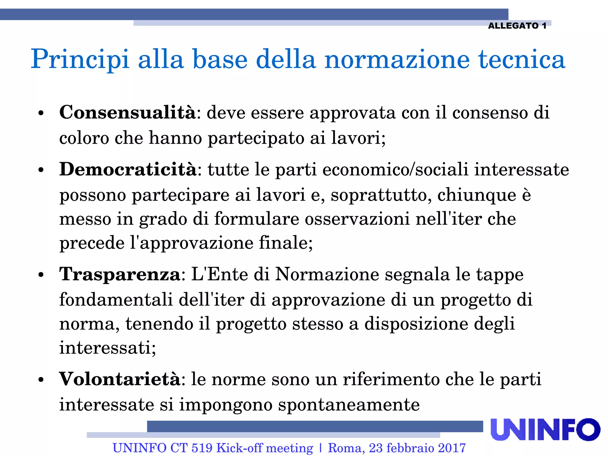 UNINFO CT 519 Kick-off meeting | Roma, 23 febbraio 2017
● Consensualità: deve essere approvata con il consenso di
coloro che hanno partecipato ai lavori;
● Democraticità: tutte le parti economico/sociali interessate
possono partecipare ai lavori e, soprattutto, chiunque è
messo in grado di formulare osservazioni nell'iter che
precede l'approvazione finale;
● Trasparenza: L'Ente di Normazione segnala le tappe
fondamentali dell'iter di approvazione di un progetto di
norma, tenendo il progetto stesso a disposizione degli
interessati;
● Volontarietà: le norme sono un riferimento che le parti
interessate si impongono spontaneamente
Principi alla base della normazione tecnica
ALLEGATO 1
 