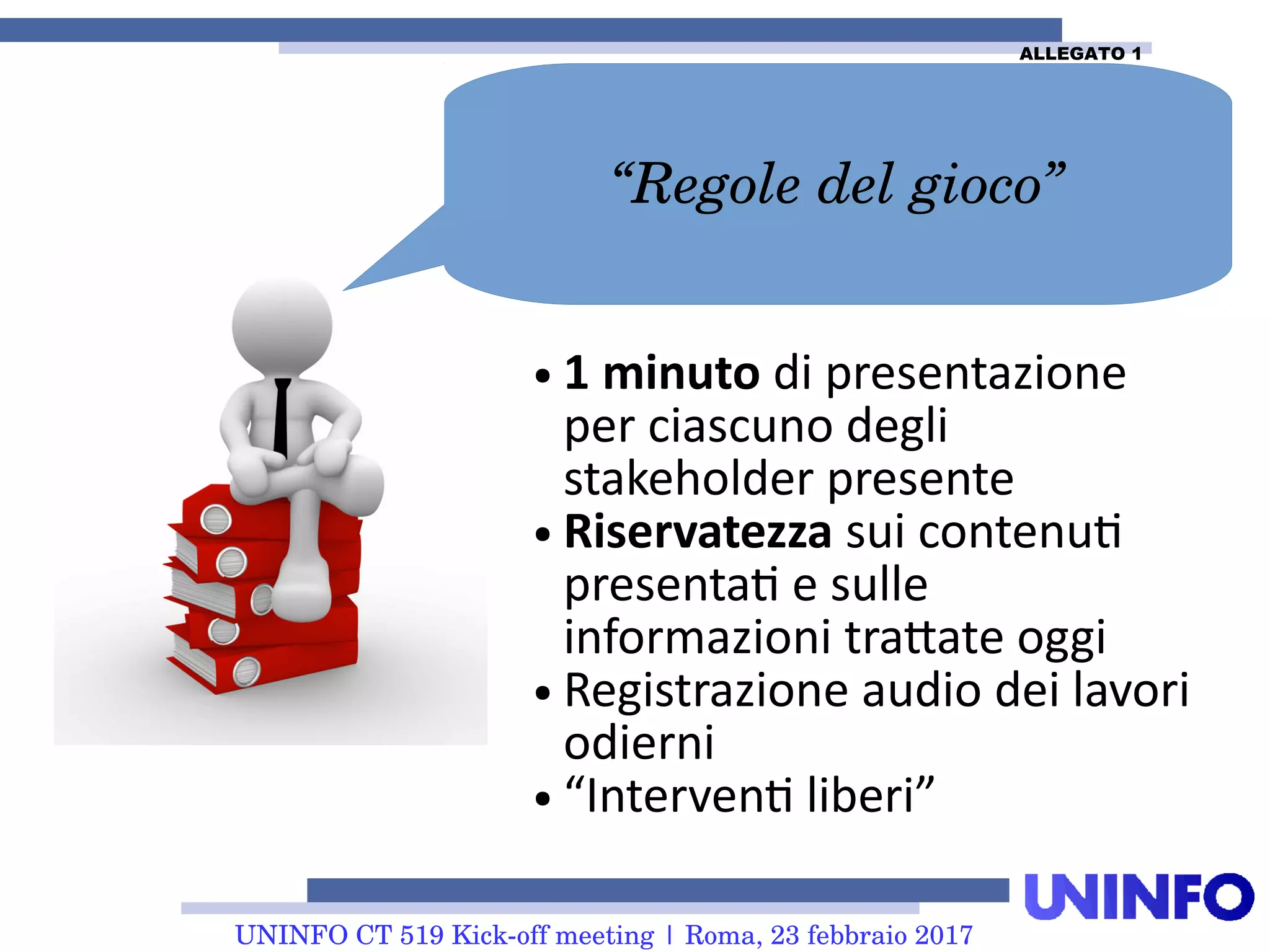 UNINFO CT 519 Kick-off meeting | Roma, 23 febbraio 2017
● 1 minuto di presentazione
per ciascuno degli
stakeholder presente
● Riservatezza sui contenuti
presentati e sulle
informazioni trattate oggi
● Registrazione audio dei lavori
odierni
● “Interventi liberi”
“Regole del gioco”
ALLEGATO 1
 