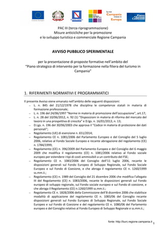 1
PAC III (terza riprogrammazione)
Misure anticicliche per la promozione
e lo sviluppo turistico e commerciale Regione Campania
AVVISO PUBBLICO SPERIMENTALE
per la presentazione di proposte formative nell’ambito del
“Piano strategico di intervento per la formazione nella filiera del turismo in
Campania”
1. RIFERIMENTI NORMATIVI E PROGRAMMATICI
Il presente Avviso viene emanato nell’ambito delle seguenti disposizioni:
– L. n. 845 del 21/12/1978 che disciplina le competenze statali in materia di
formazione professionale;
– L. n. 196 del 24/06/1997 “Norme in materia di promozione dell’occupazione”, art.17;
– L. n. 28 del 10/06/2012, n. 92 (1) “Disposizioni in materia di riforma del mercato del
lavoro in una prospettiva di crescita” e D.lgs. n. 16/01/2013, n. 13;
– D.Lgs. n. 196 del 30/06/2003 che approva il "Codice in materia di protezione dei dati
personali";
– Regolamento (UE) di esenzione n. 651/2014;
– Regolamento CE n. 1081/2006 del Parlamento Europeo e del Consiglio del 5 luglio
2006, relativo al Fondo Sociale Europeo e recante abrogazione del regolamento (CE)
n. 1784/1999;
– Regolamento (CE) n. 396/2009 del Parlamento Europeo e del Consiglio del 6 maggio
2009 che modifica il regolamento (CE) n. 1081/2006 relativo al Fondo sociale
europeo per estendere i tipi di costi ammissibili a un contributo del FSE;
– Regolamento CE n. 1083/2006 del Consiglio dell’11 luglio 2006, recante le
disposizioni generali sul Fondo Europeo di Sviluppo Regionale, sul Fondo Sociale
Europeo e sul Fondo di Coesione, e che abroga il regolamento CE n. 1260/1999
ss.mm.ii.;
– Regolamento (CE) n. 1989 del Consiglio del 21 dicembre 2006 che modifica l’allegato
III del Regolamento (CE) n. 1083/2006, recante le disposizioni generali sul Fondo
europeo di sviluppo regionale, sul Fondo sociale europeo e sul Fondo di coesione, e
che abroga il Regolamento (CE) n.1260/1999 ss.mm.ii.;
– Regolamento CE n. 1828/2006 della Commissione dell’8 dicembre 2006 che stabilisce
modalità di applicazione del regolamento CE n. 1083/06 del Consiglio recante
disposizioni generali sul Fondo Europeo di Sviluppo Regionale, sul Fondo Sociale
Europeo e sul Fondo di Coesione e del regolamento CE n. 1080/06 del Parlamento
europeo e del Consiglio relativo al Fondo Europeo di Sviluppo Regionale e ss.mm.ii.;
fonte: http://burc.regione.campania.it
 