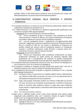 11
mendaci; inoltre la falsa dichiarazione costituisce causa di esclusione per cinque anni
dalla partecipazione a successivi avvisi di finanziamento pubblico.
9. CARATTERISTICHE GENERALI DELLE PROPOSTE E OFFERTA
FORMATIVA
9.1 La proposta formativa è un insieme di corsi di formazione professionale collettiva rivolti
ai destinatari individuati nel precedente art. 6.
9.2 L’offerta formativa, il cui riferimento è il repertorio regionale delle qualificazioni, può
consistere in proposte delle seguenti tipologie:
Tipologia A): da un minimo di 60 ad un massimo di 300 ore:
a.1) corsi di competenze di base e trasversali o key competence di durata
minima di 60 ore e massima di 300 ore, con rilascio di attestazione di frequenza
con profitto, indicato per ciascuna unità di competenza acquisita;
a.2) corsi per competenze tecnico – professionali o di aggiornamento delle
stesse per i soggetti già in possesso di qualifiche riconosciute, di durata minima di
60 ore e massima di 300 ore, con rilascio di attestazione di frequenza con
profitto, indicato per ciascuna unità di competenza acquisita. Le competenze
acquisite e certificate costituiscono crediti formativi e possono essere pre–
requisiti per l’accesso a successivi percorsi formativi.
Tipologia B): durata minima 500 ore:
b.1) Percorsi per l’acquisizione delle competenze caratterizzanti una figura
professionale individuata tra quelle inserite nel repertorio regionale delle
qualificazioni per il conseguimento del certificato di qualifica professionale
secondo gli standard formativi fissati nel repertorio, disponibile sulla piattaforma.
9.3 La proposta deve essere composta da minimo di 3 corsi -di cui almeno 2 di tipologia A)- e
da un massimo di 5 corsi -di cui almeno 3 di tipologia A).
9.4 La proposta è completa se composta da tante schede-corso quanti sono i corsi che si
intendono realizzare e per i quali si richiede il finanziamento (massimo 5).
9.5 La progettazione del corso deve prevedere la seguente articolazione in ore, a seconda
della tipologia di destinatario:
9.5.1 formazione teorica in aula (anche con modalità didattica attiva e laboratoriale),
non inferiore al 60% delle ore previste nel corso, di cui una percentuale pari al
10% dedicata all’acquisizione di key competence;
9.5.2 stage, visite guidate, formazione outdoor non inferiore al 30% delle ore previste
nel corso. (Si precisa che nell’ipotesi di partecipazione in ATI/ATS e formazione
diretta ai lavoratori della medesima impresa, lo stage deve essere effettuato
presso imprese o organizzazioni o articolazioni dell’impresa diverse da quella del
partecipante);
9.5.3 non è prevista formazione a distanza.
9.6 Ogni corso è codificato (codice corso) e deve essere descritto nella relativa scheda
progettuale sulla piattaforma web, con il contenuto indicato di seguito (“modello
scheda-corso” all. C) seguenti elementi, oggetto di valutazione:
9.6.1 titolo della qualificazione/denominazione del profilo;
9.6.2 tipologia di utenza a cui il corso è principalmente rivolto (destinatari principali) e
requisiti di ammissione;
fonte: http://burc.regione.campania.it
 