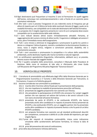 13
9.9 Ogni destinatario può frequentare al massimo 2 corsi di formazione tra quelli oggetto
dell’avviso, comunque non contemporaneamente e solo a fronte di un coerente piano
orientativo individuale-
9.10 (Per tutti i corsi è prevista l’erogazione di una indennità oraria di frequenza per gli
allievi di importo pari a € 2,50/ora (al lordo delle eventuali ritenute di legge), quale sia la
modalità formativa, ove compatibile con lo stato del destinatario dell’attività formativa.
9.11 La proposta che il singolo organismo presenta (e i corsi di cui è composta) deve essere
compatibile con le caratteristiche della sede indicata.
9.12 I corsi indicati devono altresì essere immediatamente attivabili. Pertanto, al
raggiungimento del numero minimo di allievi iscritti, l’organismo è obbligato ad avviare il
corso, pena l’immediata revoca dell’assegnazione.
9.13 Tutti i corsi mirano a eliminare le ineguaglianze e promuovere la parità tra uomini e
donne e a integrare l'ottica di genere, nonché a combattere le discriminazioni fondate su
sesso, razza o origine etnica, religione o convinzioni personali, disabilità, età o
orientamento sessuale.
9.14 Tutti i corsi assumono e promuovono la prospettiva e la cultura della sostenibilità
ambientale, anche declinata rispetto alle risorse turistiche e naturali regionali.
9.15 Le certificazioni specialistiche (linguistiche, informatiche, abilitanti ecc.), se previste,
devono essere rilasciate dai soggetti titolati.
9.16 Per il quadro completo delle prescrizioni, consultare il Manuale delle Procedure di
Gestione. Nelle more di revisione di tale atto si riferimento alle Linee Guida
sull’Attuazione del Programma Attuativo Regionale “Garanzia Giovani”.
10. VERIFICA DELLE PROPOSTE
10.1 L’istruttoria di ammissibilità sarà effettuata dagli Uffici della Direzione Generale per la
Programmazione Economica e il Turismo e della Direzione Generale per l'Istruzione, la
Formazione, il Lavoro e le Politiche giovanili.
10.2 Saranno considerate non ammissibili le candidature:
10.2.1 inserite oltre il termine ultimo fissato per la presentazione della proposta;
10.2.2 che non rispettano le modalità di presentazione prescritte nell’Avviso;
10.2.3 presentate da soggetto proponente non coerente con l'Avviso;
10.2.4 che prevedono la partecipazione di ATI/ATS che annovera fra i propri soggetti
partner che non operano nel settore del turismo e dei servizi culturali o che
non siano strumentali all’azione formativa;
10.2.5 presentate da parte di ATI/ATS, o da costituende ATI/ATS, che hanno
presentato anche altre candidature in risposta al presente Avviso presentati da
ATI/ATS, o da costituende ATI/ATS, con un soggetto partner che ha presentato
anche altre candidature in risposta al presente Avviso o che fa parte di un'altra
ATI/ATS candidata;
10.2.6 con proposta formativa non coerente con gli standard professionali descritti
per competenze, conoscenze e abilità di cui alle schede del repertorio, per ogni
singola figura;
10.2.7 prive dei requisiti di immediata cantierabilità, intesa come indicazione
vincolante delle caratteristiche dell’azione formativa, ivi inclusa la data di
avvio;
10.2.8 prive del preventivo del costo di realizzazione;
10.3 prive della documentazione richiesta dall'avviso.
fonte: http://burc.regione.campania.it
 