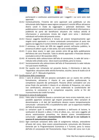 17
partecipanti e costituisce autorizzazione per i soggetti i cui corsi sono stati
approvati.
13.4.2 Contestualmente, l’insieme dei corsi approvati sarà pubblicato sul sito
istituzionale della Regione www.regione.campania.it nonché diffuso attraverso
diversi canali in modo da raggiungere i potenziali destinatari. Tale
pubblicazione è complementare e non sostitutiva dell’attività di informazione e
pubblicità da parte del beneficiario attuatore che realizza attività di
informazione e promozione mirata dei singoli corsi verso i destinatari
individuati nell’ambito del presente avviso.
13.4.3 Ciascun soggetto beneficiario è tenuto ad avviare tempestivamente ogni
singolo corso approvato e a darne contestuale comunicazione di avvio non
appena sia raggiunto il numero minimo di adesioni previsto – pari a 10 iscritti.
13.4.4 È ammessa, nel limite del 20% dei soggetti previsti nell'avviso pubblico, la
presenza di uditori i quali, in tale veste, non sono rendicontabili.
13.4.5 Il corso deve essere in ogni caso avviato entro 60 gg dalla pubblicazione
dell’elenco dei corsi finanziati. Tutte le attività approvate e finanziate devono
concludersi entro il 30 novembre 2015.
13.4.6 Al momento della sottoscrizione dell’atto di concessione, la sede del corso –
indicata nella scheda-corso - deve essere accreditata, pena la revoca.
13.4.7 Successivamente alla sottoscrizione dell’atto di finanziamento la sede indicata
non può essere modificata.
13.4.8 Per quanto non richiamato nel presente Avviso, il riferimento è dato da:
“Appendice: attuazione delle attività formative, voucher, borse di studio e/o di
ricerca”, all. P – Manuale di gestione.
13.5 Certificazione delle competenze
13.5.1 I corsi di almeno 500 ore possono concludersi con un esame che certifica
formalmente, attraverso il rilascio di una qualifica professionale, le
competenze acquisite dai partecipanti. Possono altresì concludersi con una
prova finale che permette il rilascio di un attestato di frequenza, con valore
non certificatorio, attraverso cui sono evidenziate le caratteristiche del
percorso, le conoscenze e le competenze acquisite, anche ai fini del
riconoscimento dei crediti formativi.
13.6 Variazioni in corso di realizzazione
13.6.1 Fatte salve le modifiche dovute a correzioni per mero errore materiale, non è
possibile apportare variazioni agli importi preventivati. Altre variazioni di
denominazione o di dati del beneficiario devono essere tempestivamente
comunicate – attraverso PEC e la piattaforma web - per la opportuna modifica
dell'atto di autorizzazione.
13.6.2 Le variazioni quali la modifica del calendario o dell’orario di lezione, le
sostituzioni di docenti o allievi, il ritiro di allievi, ecc., non sono soggette ad
alcuna autorizzazione preventiva, ma devono essere immediatamente
comunicate – pena il non riconoscimento delle UCS per le ore realizzate in
assenza di comunicazione preventiva.
13.6.3 Ogni eventuale variazione della sede di svolgimento indicata, antecedente
all’avvio del corso, deve essere preventivamente comunicata alla Direzione
Generale per la Programmazione Economica e il Turismo, pena la revoca
dell’atto di concessione del finanziamento. Dopo l’avvio del corso non è più
fonte: http://burc.regione.campania.it
 