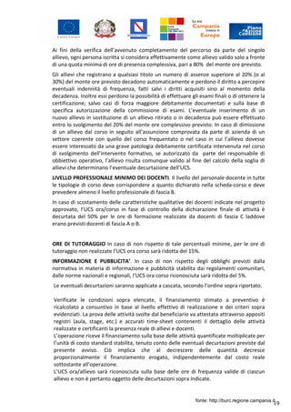 19
Ai fini della verifica dell’avvenuto completamento del percorso da parte del singolo
allievo, ogni persona iscritta si considera effettivamente come allievo valido solo a fronte
di una quota minima di ore di presenza complessiva, pari a 80% del monte ore previsto.
Gli allievi che registrano a qualsiasi titolo un numero di assenze superiore al 20% (o al
30%) del monte ore previsto decadono automaticamente e perdono il diritto a percepire
eventuali indennità di frequenza, fatti salvi i diritti acquisiti sino al momento della
decadenza. Inoltre essi perdono la possibilità di effettuare gli esami finali o di ottenere la
certificazione, salvo casi di forza maggiore debitamente documentati e sulla base di
specifica autorizzazione della commissione di esami. L’eventuale inserimento di un
nuovo allievo in sostituzione di un allievo ritirato o in decadenza può essere effettuato
entro lo svolgimento del 20% del monte ore complessivo previsto. In caso di dimissione
di un allievo dal corso in seguito all’assunzione comprovata da parte di azienda di un
settore coerente con quello del corso frequentato o nel caso in cui l’allievo dovesse
essere interessato da una grave patologia debitamente certificata intervenuta nel corso
di svolgimento dell’intervento formativo, se autorizzato da parte del responsabile di
obbiettivo operativo, l’allievo risulta comunque valido al fine del calcolo della soglia di
allievi che determinano l’eventuale decurtazione dell’UCS.
LIVELLO PROFESSIONALE MINIMO DEI DOCENTI. Il livello del personale docente in tutte
le tipologie di corso deve corrispondere a quanto dichiarato nella scheda-corso e deve
prevedere almeno il livello professionale di fascia B.
In caso di scostamento delle caratteristiche qualitative dei docenti indicate nel progetto
approvato, l’UCS ora/corso in fase di controllo della dichiarazione finale di attività è
decurtata del 50% per le ore di formazione realizzate da docenti di fascia C laddove
erano previsti docenti di fascia A o B.
ORE DI TUTORAGGIO In caso di non rispetto di tale percentuali minime, per le ore di
tutoraggio non realizzate l’UCS ora corso sarà ridotta del 15%.
INFORMAZIONE E PUBBLICITA’. In caso di non rispetto degli obblighi previsti dalla
normativa in materia di informazione e pubblicità stabilita dai regolamenti comunitari,
dalle norme nazionali e regionali, l’UCS ora corso riconosciuta sarà ridotta del 5%.
Le eventuali decurtazioni saranno applicate a cascata, secondo l’ordine sopra riportato.
Verificate le condizioni sopra elencate, il finanziamento stimato a preventivo è
ricalcolato a consuntivo in base al livello effettivo di realizzazione e dei criteri sopra
evidenziati. La prova delle attività svolte dal beneficiario va attestata attraverso appositi
registri (aula, stage, etc.) e accurati time-sheet contenenti il dettaglio delle attività
realizzate e certificanti la presenza reale di allievi e docenti.
L’operazione riceve il finanziamento sulla base delle attività quantificate moltiplicate per
l’unità di costo standard stabilita, tenuto conto delle eventuali decurtazioni previste dal
presente avviso. Ciò implica che al decrescere delle quantità decresce
proporzionalmente il finanziamento erogato, indipendentemente dal costo reale
sottostante all’operazione.
L’UCS ora/allievo sarà riconosciuta sulla base delle ore di frequenza valide di ciascun
allievo e non è pertanto oggetto delle decurtazioni sopra indicate.
fonte: http://burc.regione.campania.it
 