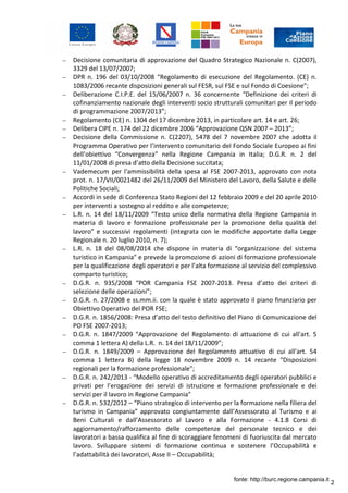 2
– Decisione comunitaria di approvazione del Quadro Strategico Nazionale n. C(2007),
3329 del 13/07/2007;
– DPR n. 196 del 03/10/2008 “Regolamento di esecuzione del Regolamento. (CE) n.
1083/2006 recante disposizioni generali sul FESR, sul FSE e sul Fondo di Coesione”;
– Deliberazione C.I.P.E. del 15/06/2007 n. 36 concernente “Definizione dei criteri di
cofinanziamento nazionale degli interventi socio strutturali comunitari per il periodo
di programmazione 2007/2013”;
– Regolamento (CE) n. 1304 del 17 dicembre 2013, in particolare art. 14 e art. 26;
– Delibera CIPE n. 174 del 22 dicembre 2006 “Approvazione QSN 2007 – 2013”;
– Decisione della Commissione n. C(2207), 5478 del 7 novembre 2007 che adotta il
Programma Operativo per l’intervento comunitario del Fondo Sociale Europeo ai fini
dell’obiettivo “Convergenza” nella Regione Campania in Italia; D.G.R. n. 2 del
11/01/2008 di presa d’atto della Decisione succitata;
– Vademecum per l'ammissibilità della spesa al FSE 2007-2013, approvato con nota
prot. n. 17/VII/0021482 del 26/11/2009 del Ministero del Lavoro, della Salute e delle
Politiche Sociali;
– Accordi in sede di Conferenza Stato Regioni del 12 febbraio 2009 e del 20 aprile 2010
per interventi a sostegno al reddito e alle competenze;
– L.R. n. 14 del 18/11/2009 “Testo unico della normativa della Regione Campania in
materia di lavoro e formazione professionale per la promozione della qualità del
lavoro” e successivi regolamenti (integrata con le modifiche apportate dalla Legge
Regionale n. 20 luglio 2010, n. 7);
– L.R. n. 18 del 08/08/2014 che dispone in materia di “organizzazione del sistema
turistico in Campania” e prevede la promozione di azioni di formazione professionale
per la qualificazione degli operatori e per l’alta formazione al servizio del complessivo
comparto turistico;
– D.G.R. n. 935/2008 “POR Campania FSE 2007-2013. Presa d’atto dei criteri di
selezione delle operazioni”;
– D.G.R. n. 27/2008 e ss.mm.ii. con la quale è stato approvato il piano finanziario per
Obiettivo Operativo del POR FSE;
– D.G.R. n. 1856/2008: Presa d’atto del testo definitivo del Piano di Comunicazione del
PO FSE 2007-2013;
– D.G.R. n. 1847/2009 “Approvazione del Regolamento di attuazione di cui all'art. 5
comma 1 lettera A) della L.R. n. 14 del 18/11/2009”;
– D.G.R. n. 1849/2009 – Approvazione del Regolamento attuativo di cui all'art. 54
comma 1 lettera B) della legge 18 novembre 2009 n. 14 recante "Disposizioni
regionali per la formazione professionale";
– D.G.R. n. 242/2013 - “Modello operativo di accreditamento degli operatori pubblici e
privati per l’erogazione dei servizi di istruzione e formazione professionale e dei
servizi per il lavoro in Regione Campania"
– D.G.R. n. 532/2012 – “Piano strategico di intervento per la formazione nella filiera del
turismo in Campania” approvato congiuntamente dall’Assessorato al Turismo e ai
Beni Culturali e dall’Assessorato al Lavoro e alla Formazione - 4.1.8 Corsi di
aggiornamento/rafforzamento delle competenze del personale tecnico e dei
lavoratori a bassa qualifica al fine di scoraggiare fenomeni di fuoriuscita dal mercato
lavoro. Sviluppare sistemi di formazione continua e sostenere l’Occupabilità e
l’adattabilità dei lavoratori, Asse II – Occupabilità;
fonte: http://burc.regione.campania.it
 