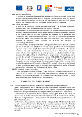 20
13.8 Monitoraggio efficacia
La Regione, ai fini della verifica dell’efficacia dell’azione formativa posta in essere, può
avviare azioni di monitoraggio volte a indagare il numero di occupati nel settore
all’esito del corso di formazione, anche al fine di consentire la reiterazione dei corsi di
maggior successo sulla base della risposta del mercato del lavoro regionale.
13.9 Forme di controllo
Si applicano le disposizioni dettate per la gestione del PO FSE, Manuale di gestione,
integrato per la parte relativa all’applicazione dei costi standard.
Si evidenzia – trattandosi di prima applicazione di tale opzione di semplificazione – che
il sistema di riconoscimento dei costi standard prevede l’intensificazione delle verifiche
e dei controlli fisici in loco per riscontrare gli elementi atti a dimostrare che
l’operazione abbia effettivamente avuto luogo e che siano assicurati i livelli quantitativi
e qualitativi attesi, corrispondenti alle indicazioni della scheda-corso approvata. Le
modalità di controllo sono riportate nel Manuale dei controlli (in
revisione/aggiornamento).
Con riferimento a quanto previsto nelle Linee guida sull’attuazione del PAR Garanzia
Giovani, i controlli sono effettuati in itinere presso gli uffici dell’amministrazione
regionale ovvero presso la sede dei beneficiari. I controlli amministrativi e di processo
in itinere sono svolti nel rispetto del principio di separazione delle funzioni; possono
essere attivate visite ispettive, con o senza preavviso. Le attività di verifica in loco
previsti dall’art. 60 del Reg. CE 1083/2006, sono programmate nel rispetto del piano
annuale dei controlli in linea con quanto previsto dal SI.GE.CO. FSE. In particolare, al
fine di ottenere ragionevoli garanzie circa la legittimità e la regolarità delle operazioni
finanziate, tenendo conto del grado di rischio inizialmente previsto e considerate le
peculiarità degli interventi finanziati mediante UCS, i controlli in loco saranno effettuati
su base campionaria, garantendo un campione controllato almeno pari al 10% degli
interventi che presentano una dichiarazione di attività valida.
13.10Revoca delle attività non iniziate
I corsi per i quali non viene dichiarato l’avvio nei termini indicati sono assoggettati a
revoca d’ufficio trascorsi 30 giorni dalla data inizialmente prevista. Gli organismi
attuatori sono tenuti a comunicare la eventuale rinuncia spontanea entro 15 giorni
dalla pubblicazione dei corsi ammessi a finanziamento.
14. EROGAZIONE DEL FINANZIAMENTO
14.1 Il finanziamento, in osservanza del Manuale di gestione è erogato come segue:
- prima anticipazione in misura del 20% del valore del preventivo rapportato ai corsi per i
quali è stato comunicata la dichiarazione di avvio e previa sottoscrizione da parte del
beneficiario della garanzia fideiussoria con polizza fideiussoria bancaria o assicurativa;
- dichiarazione di avanzamento attività: ulteriore anticipo, pari al 40 % del valore dei
corsi avviati, a fronte dell’inserimento della “dichiarazione di avanzamento attività”,
effettuata obbligatoriamente solo successivamente all’effettiva erogazione di almeno il
50% delle ore previste.
- dichiarazione di avanzamento attività: ulteriore anticipo, pari al 20% del valore dei corsi
avviati, a fronte dell’inserimento della “dichiarazione di avanzamento attività”, effettuata
obbligatoriamente solo successivamente all’effettiva erogazione di almeno il 80% delle
ore previste. L’erogazione dell’importo richiesto è subordinata all’esito positivo del
controllo.
fonte: http://burc.regione.campania.it
 