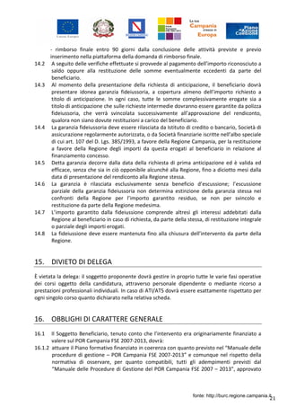 21
- rimborso finale entro 90 giorni dalla conclusione delle attività previste e previo
inserimento nella piattaforma della domanda di rimborso finale.
14.2 A seguito delle verifiche effettuate si provvede al pagamento dell’importo riconosciuto a
saldo oppure alla restituzione delle somme eventualmente eccedenti da parte del
beneficiario.
14.3 Al momento della presentazione della richiesta di anticipazione, il beneficiario dovrà
presentare idonea garanzia fideiussoria, a copertura almeno dell’importo richiesto a
titolo di anticipazione. In ogni caso, tutte le somme complessivamente erogate sia a
titolo di anticipazione che sulle richieste intermedie dovranno essere garantite da polizza
fideiussoria, che verrà svincolata successivamente all’approvazione del rendiconto,
qualora non siano dovute restituzioni a carico del beneficiario.
14.4 La garanzia fideiussoria deve essere rilasciata da Istituto di credito o bancario, Società di
assicurazione regolarmente autorizzata, o da Società finanziarie iscritte nell’albo speciale
di cui art. 107 del D. Lgs. 385/1993, a favore della Regione Campania, per la restituzione
a favore della Regione degli importi da questa erogati al beneficiario in relazione al
finanziamento concesso.
14.5 Detta garanzia decorre dalla data della richiesta di prima anticipazione ed è valida ed
efficace, senza che sia in ciò opponibile alcunché alla Regione, fino a diciotto mesi dalla
data di presentazione del rendiconto alla Regione stessa.
14.6 La garanzia è rilasciata esclusivamente senza beneficio d’escussione; l’escussione
parziale della garanzia fideiussoria non determina estinzione della garanzia stessa nei
confronti della Regione per l’importo garantito residuo, se non per svincolo e
restituzione da parte della Regione medesima.
14.7 L’importo garantito dalla fideiussione comprende altresì gli interessi addebitati dalla
Regione al beneficiario in caso di richiesta, da parte della stessa, di restituzione integrale
o parziale degli importi erogati.
14.8 La fideiussione deve essere mantenuta fino alla chiusura dell’intervento da parte della
Regione.
15. DIVIETO DI DELEGA
È vietata la delega: il soggetto proponente dovrà gestire in proprio tutte le varie fasi operative
dei corsi oggetto della candidatura, attraverso personale dipendente o mediante ricorso a
prestazioni professionali individuali. In caso di ATI/ATS dovrà essere esattamente rispettato per
ogni singolo corso quanto dichiarato nella relativa scheda.
16. OBBLIGHI DI CARATTERE GENERALE
16.1 Il Soggetto Beneficiario, tenuto conto che l’intervento era originariamente finanziato a
valere sul POR Campania FSE 2007-2013, dovrà:
16.1.2 attuare il Piano formativo finanziato in coerenza con quanto previsto nel “Manuale delle
procedure di gestione – POR Campania FSE 2007-2013” e comunque nel rispetto della
normativa di osservare, per quanto compatibili, tutti gli adempimenti previsti dal
“Manuale delle Procedure di Gestione del POR Campania FSE 2007 – 2013”, approvato
fonte: http://burc.regione.campania.it
 