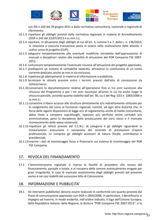 22
con DD n.160 del 29 giugno 2011 e dalla normativa comunitaria, nazionale e regionale di
riferimento;
16.1.3 rispettare gli obblighi previsti dalla normativa regionale in materia di Accreditamento
(DGR n.242 del 22/07/2013 e ss.mm.ii.);
16.1.4 riportare, in attuazione degli obblighi di cui all’art. 3, comma 5 e 7, della L. n. 136/2010,
in relazione a ciascuna transazione posta in essere nella realizzazione delle attività, il
codice unico di progetto (CUP);
16.1.5 adeguarsi tempestivamente alle eventuali modifiche introdotte dall’approvazione di
manuali e disciplinari relativi alle modalità di attuazione del POR Campania FSE 2007-
2013;
16.1.6 comunicare tempestivamente l’eventuale rinuncia all’attuazione del progetto approvato;
16.1.7 predisporre un sistema di contabilità separata, attraverso la costituzione di un conto
corrente dedicato, anche se non in via esclusiva;
16.1.8 rispettare gli adempimenti in materia di informazione e pubblicità;
16.1.9 terminare le attività previste entro i termini previsti dall’atto di concessione da
sottoscriversi;
16.1.10 conservare la documentazione relativa all’operazione fino ai tre anni successivi alla
chiusura del Programma o per i tre anni successivi all’anno in cui ha avuto luogo la
chiusura parziale, secondo quanto stabilito dall’art. 90, co.1 del Reg. (CE) n. 1083/2006 e
ss.mm.ii.;
16.1.11 consentire il libero accesso alle strutture direttamente e/o indirettamente utilizzate per
lo svolgimento del corso ai funzionari regionali, nonché, ad ogni altra Autorità che, in
forza delle vigenti disposizioni di legge e/o di regolamento anche di livello comunitario,
abbia titolo a compiere sopralluoghi, ispezioni e/o verifiche anche contabili e/o
amministrative, pena la decadenza della prosecuzione dei corsi stessi e il mancato
riconoscimento delle spese sostenute;
16.1.12 rispettare gli istituti previsti dal C.C.N.L. di categoria e gli obblighi riguardanti la
instaurazione, esecuzione e cessazione dei contratti di prestazione d'opera
professionale, ivi compresi gli obblighi accessori di natura fiscale, contributiva e
previdenziali;
16.1.13 inserire i dati di monitoraggio fisico e finanziario sul sistema di monitoraggio del POR
FSE Campania.
17. REVOCA DEL FINANZIAMENTO
17.1 L’Amministrazione regionale si riserva la facoltà di procedere alla revoca del
finanziamento, parziale o totale, e al recupero delle somme eventualmente erogate per
gravi irregolarità, in caso di mancato assolvimento degli obblighi previsti dal presente
avviso e nei casi stabiliti dal successivo Atto di Concessione.
18. INFORMAZIONE E PUBBLICITA’
18.1 Gli interventi pubblicitari devono essere realizzati in conformità con quanto previsto dal
Piano di comunicazione approvato con DGR n.1856/2008. In particolare, il Beneficiario si
impegna ad inserire, in modo evidente, nell’ordine indicato, il logo dell’Unione Europea,
della Repubblica italiana, della Regione, la dicitura “POR Campania FSE 2007-2013”, e lo
fonte: http://burc.regione.campania.it
 
