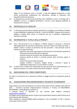 23
slogan “la tua Campania cresce in Europa”, il logo del Soggetto Proponente, in ogni
azione promozionale, pubblicitaria e/o informativa, secondo le indicazioni rese
disponibili dall’Amministrazione
18.2 In ottemperanza a quanto previsto dal Reg. (CE) n.1083/06 e ss.mm.ii. e dal Reg. (CE) n.
1828/06 e ss.mm.ii., il Soggetto Beneficiario è tenuto a dare adeguata pubblicità al
finanziamento concesso.
19. PROTOCOLLO DI LEGALITÀ
19.1 In riferimento al Protocollo di Legalità sottoscritto tra la Regione e la Prefettura di Napoli
in data 01/08/2007 e pubblicato sul BURC n. 54 del 15/10/2007, l’Organismo formativo si
obbliga al rispetto delle norme ivi contenute che qui si intendono integralmente
riportate e trascritte.
20. INFORMATIVA E TUTELA DELLA PRIVACY
20.1 Tutti i dati personali di cui La Regione e l’ARLAS vengano in possesso in occasione
dell’espletamento del presente procedimento verranno trattati nel rispetto del d.lgs. n.
196/03 “Codice in materia di protezione dei dati personali”. I dati personali saranno
trattati per le seguenti finalità:
- registrare i dati relativi agli organismi di formazione che presentano proposte di
finanziamento all’amministrazione regionale;
- realizzare attività di istruttoria sulle candidature pervenute;
- realizzare attività di verifica e controllo previste dalle normative vigenti in
materia;
- inviare comunicazioni agli interessati;
- svolgere verifiche e realizzare indagini dirette a verificare il grado di
soddisfazione degli utenti sui servizi offerti o richiesti.
20.2 Si informa che il titolare del trattamento dei dati personali forniti dall’interessato è la
Regione Campania, con sede in Centro Direzionale di Napoli – Isola A6.
21. INDICAZIONE DEL FORO COMPETENTE
Per tutte le controversie che si dovessero verificare si elegge quale foro competente quello di
Napoli.
22. ACQUISIZIONE DOCUMENTAZIONE E RICHIESTE CHIARIMENTI
Responsabile Unico del Procedimento è la dott.ssa Rosa Maria Sciotto, dirigente della UOD 10
della – Direzione Generale Programmazione Economica e Turismo, tel 081/7968791,
081/7968768, r.sciotto@regione.campania.it
Il presente Avviso è reperibile sul sito internet della Regione Campania,
www.regione.campania.it
Gli allegati saranno disponibili almeno 15 giorni prima della data di apertura della finestra per la
presentazione delle domande.
Nella piattaforma www.bandidg01.regione.campania.it sono consultabili le FAQ e possono
essere posti ulteriori quesiti.
fonte: http://burc.regione.campania.it
 
