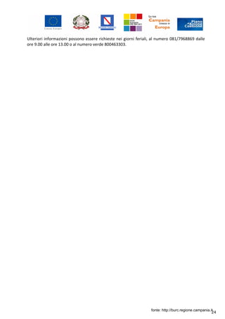 24
Ulteriori informazioni possono essere richieste nei giorni feriali, al numero 081/7968869 dalle
ore 9.00 alle ore 13.00 o al numero verde 800463303.
fonte: http://burc.regione.campania.it
 