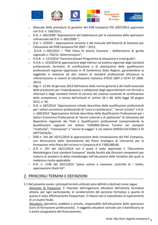 3
– Manuale delle procedure di gestione del POR Campania FSE 2007/2013 approvato
con D.D. n. 160/2011;
– D.D. n. 665/2009 “Approvazione del Vademecum per la valutazione delle operazioni
cofinanziate dal D.D. n. 665/2009 “;
– D.D. n. 3/2010 – Approvazione versione 2 del manuale dell'Autorità di Gestione per
l'attuazione del POR Campania FSE 2007 – 2013;
– D.G.R. n. 495/2013 – “PAC Piano Di Azione Coesione - deliberazione di giunta
regionale n. 756/12. Determinazioni”;
– D.G.R. n. 117/2014 “Garanzia Giovani Programma di attuazione e Linee guida”;
– D.G.R. n. 223/2014 di approvazione degli indirizzi sul sistema regionale degli standard
professionali, formativi, di certificazione e di attestazione delle qualificazioni
professionali regionali (approvate in IX Conferenza Stato Regioni, garantendone la
leggibilità in relazione ad altri sistemi di standard professionali attraverso la
referenziazione ai sistemi di classificazione statistica ATECO 2007 e ISTAT CP 2006-
2011);
– Dlgs n. 13 del 16 gennaio 2013 Definizione delle norme generali e dei livelli essenziali
delle prestazioni per l'individuazione e validazione degli apprendimenti non formali e
informali e degli standard minimi di servizio del sistema nazionale di certificazione
delle competenze, a norma dell'articolo 4, commi 58 e 68, della legge 28 giugno
2012, n. 92;
– D.D. n. 687/2014 “Approvazione schede descrittive delle qualificazioni professionali
per i settori economico professionali di "carta e cartotecnica", "servizi turistici" e D.D.
n. 689/2014 “Approvazione Schede descrittive delle Qualificazioni Professionali per i
Settori Economico Professionali di "Servizi culturali e di spettacolo" di istituzione del
Repertorio regionale dei Titoli e Qualificazioni professionali (comprendente le
Qualificazioni regionali nel settore TURISMO-Servizi Turistici nei comparti
“ricettività”, “ristorazione” e “servizi di viaggio” e nel settore SERVIZI CULTURALI E DI
SPETTACOLO) ;
– DGR n. 541 del 10/11/2014 di approvazione della rimodulazione del PAC Campania,
con diminuzione dello stanziamento del Piano strategico di intervento per la
formazione nella filiera del turismo in Campania di € 7.000.000,00;
– D.D n. 297 del 14/11/2014 con il quale è stato approvato il “Documento
Metodologico Costi standard Campania” dando facoltà alle Direzioni competenti per
materia di avvalersi di detta metodologia nell’attuazione delle iniziative alle quali la
medesima risulta applicabile;
– D.D. n. 1146 del 20/112014 “piano azione e coesione, controllo di I livello,
approvazione check list”.
2. PRINCIPALI TERMINI E DEFINZIONI
2.1 Nel presente avviso i principali termini utilizzati sono definiti e declinati come segue:
Attestato di frequenza: è rilasciato dall'organismo attuatore dell'attività formativa
attesta, per ogni partecipante, le caratteristiche del percorso formativo e quanto di
questo è stato effettivamente frequentato. Il rilascio non è subordinato al superamento
di un esame finale;
Attuatore: operatore, pubblico o privato, responsabile dell’attuazione delle operazioni
(corsi di formazione professionale). Il soggetto attuatore coincide con il beneficiario se
è anche assegnatario del finanziamento;
fonte: http://burc.regione.campania.it
 