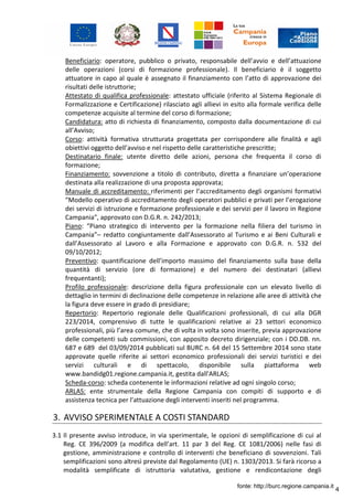 4
Beneficiario: operatore, pubblico o privato, responsabile dell’avvio e dell’attuazione
delle operazioni (corsi di formazione professionale). Il beneficiario è il soggetto
attuatore in capo al quale è assegnato il finanziamento con l’atto di approvazione dei
risultati delle istruttorie;
Attestato di qualifica professionale: attestato ufficiale (riferito al Sistema Regionale di
Formalizzazione e Certificazione) rilasciato agli allievi in esito alla formale verifica delle
competenze acquisite al termine del corso di formazione;
Candidatura: atto di richiesta di finanziamento, composto dalla documentazione di cui
all’Avviso;
Corso: attività formativa strutturata progettata per corrispondere alle finalità e agli
obiettivi oggetto dell’avviso e nel rispetto delle caratteristiche prescritte;
Destinatario finale: utente diretto delle azioni, persona che frequenta il corso di
formazione;
Finanziamento: sovvenzione a titolo di contributo, diretta a finanziare un’operazione
destinata alla realizzazione di una proposta approvata;
Manuale di accreditamento: riferimenti per l’accreditamento degli organismi formativi
“Modello operativo di accreditamento degli operatori pubblici e privati per l’erogazione
dei servizi di istruzione e formazione professionale e dei servizi per il lavoro in Regione
Campania", approvato con D.G.R. n. 242/2013;
Piano: “Piano strategico di intervento per la formazione nella filiera del turismo in
Campania”– redatto congiuntamente dall’Assessorato al Turismo e ai Beni Culturali e
dall’Assessorato al Lavoro e alla Formazione e approvato con D.G.R. n. 532 del
09/10/2012;
Preventivo: quantificazione dell’importo massimo del finanziamento sulla base della
quantità di servizio (ore di formazione) e del numero dei destinatari (allievi
frequentanti);
Profilo professionale: descrizione della figura professionale con un elevato livello di
dettaglio in termini di declinazione delle competenze in relazione alle aree di attività che
la figura deve essere in grado di presidiare;
Repertorio: Repertorio regionale delle Qualificazioni professionali, di cui alla DGR
223/2014, comprensivo di tutte le qualificazioni relative ai 23 settori economico
professionali, più l’area comune, che di volta in volta sono inserite, previa approvazione
delle competenti sub commissioni, con apposito decreto dirigenziale; con i DD.DB. nn.
687 e 689 del 03/09/2014 pubblicati sul BURC n. 64 del 15 Settembre 2014 sono state
approvate quelle riferite ai settori economico professionali dei servizi turistici e dei
servizi culturali e di spettacolo, disponibile sulla piattaforma web
www.bandidg01.regione.campania.it, gestita dall'ARLAS;
Scheda-corso: scheda contenente le informazioni relative ad ogni singolo corso;
ARLAS: ente strumentale della Regione Campania con compiti di supporto e di
assistenza tecnica per l’attuazione degli interventi inseriti nel programma.
3. AVVISO SPERIMENTALE A COSTI STANDARD
3.1 Il presente avviso introduce, in via sperimentale, le opzioni di semplificazione di cui al
Reg. CE 396/2009 (a modifica dell’art. 11 par 3 del Reg. CE 1081/2006) nelle fasi di
gestione, amministrazione e controllo di interventi che beneficiano di sovvenzioni. Tali
semplificazioni sono altresì previste dal Regolamento (UE) n. 1303/2013. Si farà ricorso a
modalità semplificate di istruttoria valutativa, gestione e rendicontazione degli
fonte: http://burc.regione.campania.it
 