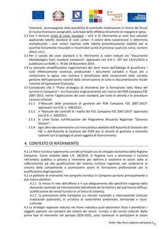 5
interventi, accompagnata dalla possibilità di eventuale modulazione in itinere del flusso
di risorse finanziarie assegnabili, sulla base delle effettive dinamiche di impegno e spesa.
3.2 Con il termine Unità di costo standard – UCS si fa riferimento ai costi fissi calcolati
applicando tabelle standard di costi unitari. Il valore della sovvenzione si determina
moltiplicando i costi unitari riportati nelle tabelle preventivamente stabilite per le
quantità fisicamente misurabili o riscontrabili (unità di processo quali ore corso, numero
allievi, ecc.).
3.3 Per il calcolo dei costi standard si fa riferimento ai valori indicati nel “Documento
Metodologico Costi standard Campania”, approvato con D.D n. 297 del 14/11/2014 e
pubblicato sul BURC n. 79 del 24 Novembre 2014.
3.4 La notevole semplificazione rappresentata dal venir meno dell’obbligo di giustificare i
costi effettivamente sostenuti, producendo i documenti contabili e fiscali atti a
comprovare la spesa, non esonera il beneficiario della sovvenzione dalla corretta
gestione dell’operazione nonché dalla conservazione di tutta la documentazione fiscale
inerente all’operazione finanziata.
3.5 Considerato che il “Piano strategico di intervento per la formazione nella filiera del
turismo in Campania”– era finanziato originariamente con risorse del POR Campania FSE
2007-2013, stante l’applicazione dei costi standard, per tutte le attività e le procedure
saranno utilizzati:
3.5.1 il“Manuale delle procedure di gestione del POR Campania FSE 2007-2013”
approvato con D.D. n. 160/2011;
3.5.2 il "Manuale dei controlli di I livello del P.O. Campania FSE 2007-2013" approvato
con D.D. n. 200/2011;
3.5.3 le Linee Guida sull’Attuazione del Programma Attuativo Regionale “Garanzia
Giovani”;
3.5.4 ogni altra documentazione e/o manualistica adottata dall’Autorità di Gestione del
FSE o dall’Autorità di Gestione del FESR per le attività di gestione e controllo
coerenti con la tipologia di azioni oggetto di finanziamento.
4. CONTESTO DI RIFERIMENTO
4.1 La filiera turistica rappresenta uno dei principali assi di sviluppo economico della Regione
Campania. Come stabilito dalla L.R. 18/2014, la Regione cura e promuove il turismo
nell’ambito pubblico e privato e interviene per definire e sostenere le azioni volte al
rafforzamento ed alla qualificazione del sistema turistico regionale, per sostenerne la
crescita della competitività e promuovere azioni di formazione professionale per la
qualificazione degli operatori.
4.2 Le politiche di intervento nel comparto turistico in Campania puntano principalmente a
due macro-obiettivi:
4.2.1 la messa in rete dell’offerta e il suo adeguamento alle specifiche esigenze della
domanda nazionale ed internazionale (attrattività del territorio e del patrimonio diffuso;
qualificazione dei servizi turistici in un’ottica di sistema);
4.2.2 la promozione della Campania sui mercati nazionale e internazionale (mercati
tradizionali potenziali), in un’ottica di sostenibilità ambientale, territoriale e socio-
culturale.
4.3 La strategia regionale indicata nel Piano individua quali destinatari finali e beneficiari i
soggetti operanti nei comparti del settore dei servizi turistici e dei servizi culturali. Nella
prima fase di intervento nel periodo 2014-2015, sono sostenute in particolare le azioni
fonte: http://burc.regione.campania.it
 