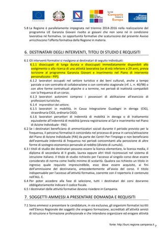 7
5.8 La Regione è parallelamente impegnata nel triennio 2014-2016 nella realizzazione del
programma UE Garanzia Giovani rivolto ai giovani che non sono né in condizione
lavorativa né formativa. Le opportunità formative che scaturiscono dal presente Avviso
arricchiscono l’offerta formativa della Regione in materia.
6. DESTINATARI DEGLI INTERVENTI, TITOLI DI STUDIO E REQUISITI
6.1 Gli interventi formativi si rivolgono ai destinatari di seguito individuati:
6.1.1 disoccupati di lunga durata e disoccupati immediatamente disponibili allo
svolgimento o alla ricerca di una attività lavorativa (se di età inferiore a 29 anni, previa
iscrizione al programma Garanzia Giovani e inserimento nel Piano di intervento
personalizzato - PIP);
6.1.2 lavoratori occupati nel settore turistico e dei beni culturali, anche a tempo
parziale o con contratto di collaborazione o con contratto stagionale (rif. L. n. 40/98) o
con altre forme contrattuali atipiche o a termine, nei periodi di inattività compatibili
con la frequenza di un corso;
6.1.3 lavoratori autonomi compresi i possessori di abilitazione all’esercizio di
professioni turistiche;
6.1.4 imprenditori del settore;
6.1.5 lavoratori in mobilità, in Cassa Integrazione Guadagni in deroga (CIG),
straordinaria CIGS, ordinaria CIGO;
6.1.6 lavoratori percettori di indennità di mobilità in deroga o di trattamento
equivalente all’indennità di mobilità (previa registrazione al CpI e inserimento nel Piano
di Azione Individuale - PAI).
6.2 Se i destinatari beneficiano di ammortizzatori sociali durante il periodo previsto per la
frequenza, il percorso formativo è concordato nel processo di presa in carico/attivazione
del Piano di Azione Individuale (PAI) da parte dei Centri Per l’Impiego e non beneficiano
dell’eventuale indennità di frequenza nei periodi concomitanti alla percezione di altre
forme di sostegno economico personale al reddito (divieto di cumulo).
6.3 I titoli di studio dei destinatari possono essere la licenza elementare, la licenza media, il
diploma di secondaria di II grado, laurea oppure altri titoli riconosciuti nel sistema di
istruzione italiano. Il titolo di studio richiesto per l’accesso al singolo corso deve essere
considerato di norma come livello minimo di scolarità. Qualora sia richiesto un titolo in
ingresso quale requisito imprescindibile, esso deve essere acquisito, ai fini
dell’ammissione del destinatario, antecedentemente all’avvio del corso. Il titolo
indispensabile per l'accesso all'attività formativa, coerente con il repertorio è contenuto
nell’ALL. E.
6.4 Per poter accedere alla fase di selezione, tutti i destinatari dei corsi dovranno
obbligatoriamente indicare il codice fiscale.
6.5 I destinatari delle attività formative devono risiedere in Campania.
7. SOGGETTI AMMESSI A PRESENTARE DOMANDA E REQUISITI
7.1 Sono ammessi a presentare le candidature, in via esclusiva, gli organismi formativi iscritti
nell’Elenco Regionale dei soggetti che erogano formazione, accreditati all’attività servizi
di istruzione e formazione professionale e che intendono organizzare ed erogare attività
fonte: http://burc.regione.campania.it
 