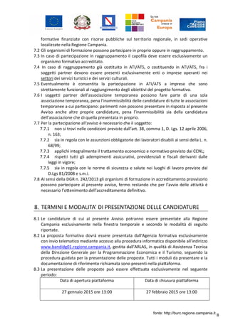 8
formative finanziate con risorse pubbliche sul territorio regionale, in sedi operative
localizzate nella Regione Campania.
7.2 Gli organismi di formazione possono partecipare in proprio oppure in raggruppamento.
7.3 In caso di partecipazione in raggruppamento il capofila deve essere esclusivamente un
organismo formativo accreditato.
7.4 In caso di raggruppamento già costituito in ATI/ATS, o costituendo in ATI/ATS, fra i
soggetti partner devono essere presenti esclusivamente enti o imprese operanti nei
settori dei servizi turistici e dei servizi culturali.
7.5 Eventualmente è consentita la partecipazione in ATI/ATS a imprese che sono
strettamente funzionali al raggiungimento degli obiettivi del progetto formativo.
7.6 I soggetti partner dell’associazione temporanea possono fare parte di una sola
associazione temporanea, pena l’inammissibilità delle candidature di tutte le associazioni
temporanee a cui partecipano: parimenti non possono presentare in risposta al presente
Avviso anche altre proprie candidature, pena l’inammissibilità sia della candidatura
dell’associazione che di quella presentata in proprio.
7.7 Per la partecipazione all'avviso è necessario che il soggetto:
7.7.1 non si trovi nelle condizioni previste dall’art. 38, comma 1, D. Lgs. 12 aprile 2006,
n. 163;
7.7.2 sia in regola con le assunzioni obbligatorie dei lavoratori disabili ai sensi della L. n.
68/99;
7.7.3 applichi integralmente il trattamento economico e normativo previsto dai CCNL;
7.7.4 rispetti tutti gli adempimenti assicurativi, previdenziali e fiscali derivanti dalle
leggi in vigore;
7.7.5 sia in regola con le norme di sicurezza e salute nei luoghi di lavoro previste dal
D.Lgs 81/2008 e s.m.i.
7.8 Ai sensi della DGR n. 242/2013 gli organismi di formazione in accreditamento provvisorio
possono partecipare al presente avviso, fermo restando che per l’avvio delle attività è
necessario l’ottenimento dell’accreditamento definitivo.
8. TERMINI E MODALITA’ DI PRESENTAZIONE DELLE CANDIDATURE
8.1 Le candidature di cui al presente Avviso potranno essere presentate alla Regione
Campania esclusivamente nella finestra temporale e secondo le modalità di seguito
riportate.
8.2 La proposta formativa dovrà essere presentata dall'Agenzia formativa esclusivamente
con invio telematico mediante accesso alla procedura informatica disponibile all'indirizzo
www.bandidg01.regione.campania.it, gestita dall'ARLAS, in qualità di Assistenza Tecnica
della Direzione Generale per la Programmazione Economica e il Turismo, seguendo la
procedura guidata per la presentazione delle proposte. Tutti i moduli da presentare e la
documentazione di riferimento richiamata sono presenti nella piattaforma.
8.3 La presentazione delle proposte può essere effettuata esclusivamente nel seguente
periodo:
Data di apertura piattaforma Data di chiusura piattaforma
27 gennaio 2015 ore 13:00 27 febbraio 2015 ore 13:00
fonte: http://burc.regione.campania.it
 