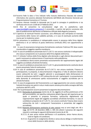 9
8.4 Faranno fede la data e l’ora indicate nella ricevuta elettronica rilasciata dal sistema
informatico che saranno attestate formalmente dall'ARLAS alla Direzione Generale per
Programmazione Economica e il Turismo.
8.5 Saranno ritenute ricevibili le domande per le quali la consegna in piattaforma si sia
verificata entro le ore 13.00 del 27 febbraio 2015.
8.6 Al fine di consentire la consultazione degli atti, la piattaforma web
www.bandidg01.regione.campania.it è accessibile, a partire dal giorno successivo alla
data di pubblicazione dell'Avviso sul Bollettino Ufficiale della Regione Campania.
8.7 L’apertura di eventuali finestre successive, sarà effettuata solo nell’ipotesi di mancato
esaurimento delle risorse nel suddetto periodo, o in caso di eventuale aumento delle
risorse per le medesime azioni.
8.8 Per presentare la candidatura è indispensabile essere in possesso della firma digitale
elettronica e di un indirizzo di posta elettronica certificata (PEC) non appartenente a
terzi.
8.9 In caso di associazione temporanea formalmente costituita l’indirizzo PEC deve essere
riconducibile al soggetto capofila mandatario.
8.10 In caso di candidature presentate da A.T.I./A.T.S. non ancora costituite è indispensabile
che ciascun componente sia in possesso della firma digitale elettronica.
8.11 E' richiesto l'utilizzo della firma digitale sulla domanda e sugli ulteriori documenti per i
quali è necessaria la sottoscrizione e l’inserimento nella piattaforma.
8.12 La candidatura dovrà essere presentata esclusivamente dal rappresentante legale del
soggetto accreditato all’attività formativa.
8.13 In caso di candidature presentate da A.T.I./A.T.S. già precedentemente costituite dovrà
essere presentato l’atto di costituzione.
8.14 In caso di candidature presentate da A.T.I./A.T.S. non ancora costituite, l’istanza di
partecipazione, la proposta, la documentazione integrativa e l’atto di adesione devono
essere sottoscritti da tutti i soggetti aderenti e accompagnati dalla dichiarazione di
intenti di costituzione dell'ATI o ATS sottoscritta da tutti i partecipanti. La presentazione
della domanda di ammissione spetta esclusivamente al soggetto accreditato per le
attività formative.
8.15 In caso di assegnazione del finanziamento a un raggruppamento non ancora costituito
l'attività formativa non potrà in alcun modo essere avviata prima della consegna dell’atto
costitutivo dell'ATI o ATS.
8.16 Per la partecipazione occorre presentare la seguente documentazione:
8.16.1 Domanda di ammissione (come da all. A), oggetto di verifica preliminare ai fini
dell’ammissibilità, con specifica indicazione della/e figura/e del repertorio per la
quale si presenta la proposta formativa, sottoscritta digitalmente dal
rappresentante legale del soggetto accreditato all’attività formativa. In caso di
candidature proposte da A.T.I./A.T.S. non ancora costituite l'istanza deve essere
sottoscritta da tutti i componenti l'associazione e presentata dal soggetto
accreditato;
8.16.2 Apposita dichiarazione sostitutiva di atto notorio resa ai sensi degli artt. 46 e
segg. del D.P.R. 28 dicembre 2000, n. 445 che attesti il possesso dei seguenti
requisiti e contenga le seguenti dichiarazioni (come da all. B):
8.17.2.1 di aver preso visione dell’Avviso e di accettarne, senza riserva alcuna,
tutte le regole e le condizioni;
8.17.2.2 di garantire lo svolgimento diretto e senza alcuna delega o trasferimento
a terzi delle funzioni e delle attività;
fonte: http://burc.regione.campania.it
 