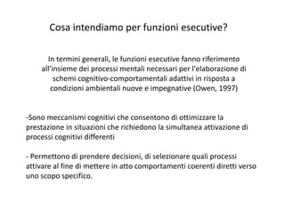 In termini generali, le funzioni esecutive fanno riferimento 
all’insieme dei processi mentali necessari per l'elaborazione di 
schemi cognitivo‐comportamentali adattivi in risposta a 
condizioni ambientali nuove e impegnative (Owen, 1997)
‐Sono meccanismi cognitivi che consentono di ottimizzare la 
prestazione in situazioni che richiedono la simultanea attivazione di 
processi cognitivi differenti
‐ Permettono di prendere decisioni, di selezionare quali processi 
attivare al fine di mettere in atto comportamenti coerenti diretti verso 
uno scopo specifico.
Cosa intendiamo per funzioni esecutive?
 