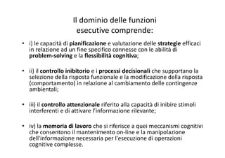 Il dominio delle funzioni
esecutive comprende:
• i) le capacità di pianificazione e valutazione delle strategie efficaci
in relazione ad un fine specifico connesse con le abilità di 
problem‐solving e la flessibilità cognitiva;
• ii) il controllo inibitorio e i processi decisionali che supportano la 
selezione della risposta funzionale e la modificazione della risposta 
(comportamento) in relazione al cambiamento delle contingenze
ambientali;
• iii) il controllo attenzionale riferito alla capacità di inibire stimoli
interferenti e di attivare l’informazione rilevante;
• iv) la memoria di lavoro che si riferisce a quei meccanismi cognitivi
che consentono il mantenimento on‐line e la manipolazione
dell'informazione necessaria per l'esecuzione di operazioni
cognitive complesse.
 
