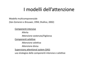 I modelli dell’attenzione
Modello multicomponenziale
(Van Zomeren e Brouwer, 1994; Shallice, 2002)
Componenti intensive
1. Allerta
2. Attenzione sostenuta/Vigilanza
Componenti selettive
1. Attenzione selettiva
2. Attenzione divisa
Supervisory attentional system (SAS)
uso strategico delle componenti intensive e selettive
 