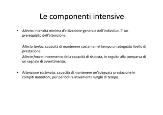 Le componenti intensive
• Allerta: intensità minima d’attivazione generale dell’individuo. E’ un 
prerequisito dell’attenzione.
Allerta tonica: capacità di mantenere costante nel tempo un adeguato livello di 
prestazione.
Allerta fasica: incremento della capacità di risposta, in seguito alla comparsa di 
un segnale di avvertimento.
• Attenzione sostenuta: capacità di mantenere un’adeguata prestazione in 
compiti monotoni, per periodi relativamente lunghi di tempo.
 