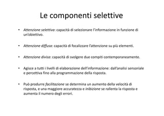Le componenti selettive
• Attenzione selettiva: capacità di selezionare l’informazione in funzione di 
un’obiettivo.
• Attenzione diffusa: capacità di focalizzare l’attenzione su più elementi.
• Attenzione divisa: capacità di svolgere due compiti contemporaneamente.
• Agisce a tutti i livelli di elaborazione dell’informazione: dall’analisi sensoriale 
e percettiva fino alla programmazione della risposta.
• Può produrre facilitazione se determina un aumento della velocità di 
risposta, e una maggiore accuratezza e inibizione se rallenta la risposta e 
aumenta il numero degli errori.
 