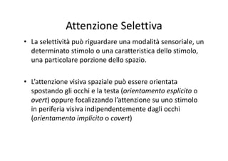 Attenzione Selettiva
• La selettività può riguardare una modalità sensoriale, un 
determinato stimolo o una caratteristica dello stimolo, 
una particolare porzione dello spazio.
• L’attenzione visiva spaziale può essere orientata 
spostando gli occhi e la testa (orientamento esplicito o 
overt) oppure focalizzando l’attenzione su uno stimolo 
in periferia visiva indipendentemente dagli occhi 
(orientamento implicito o covert)
 