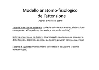 Modello anatomo‐fisiologico 
dell’attenzione
(Posner e Petersen, 1990)
Sistema attenzionale anteriore: controllo del comportamento, elaborazione 
consapevole dell’esperienza (corteccia pre‐frontale mediale)
Sistema attenzionale posteriore: disancoraggio, spostamento e ancoraggio 
dell’attenzione (corteccia parietale posteriore, pulvinar, collicolo superiore)
Sistema di vigilanza: mantenimento dello stato di attivazione (sistema 
noradenergico)
8
 