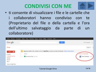 CONDIVISI CON ME
• ti consente di visualizzare i file e le cartelle che
  i collaboratori hanno condiviso con te
  (Proprietario del file o della cartella e l'ora
  dell'ultimo salvataggio da parte di un
  collaboratore)




                     Tutorial Google Drive         14/18
 