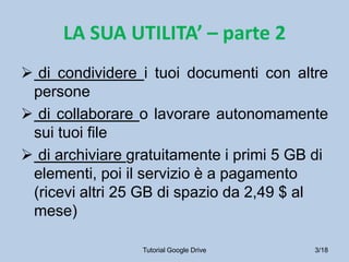 LA SUA UTILITA’ – parte 2
 di condividere i tuoi documenti con altre
 persone
 di collaborare o lavorare autonomamente
 sui tuoi file
 di archiviare gratuitamente i primi 5 GB di
 elementi, poi il servizio è a pagamento
 (ricevi altri 25 GB di spazio da 2,49 $ al
 mese)

                 Tutorial Google Drive     3/18
 