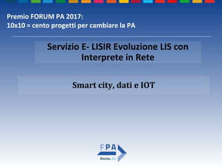 Smart city, dati e IOT
Servizio E- LISIR Evoluzione LIS con
Interprete in Rete
Premio FORUM PA 2017:
10x10 = cento progetti per cambiare la PA
 