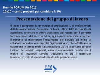 Premio FORUM PA 2017:
10x10 = cento progetti per cambiare la PA
Presentazione del gruppo di lavoro
Il team è composto da un equipe di professionisti, ai professionisti
dell’Amministrazione Comunale di Trani, ufficio URP il compito di
accogliere, orientare e offrire assistenza agli utenti per il corretto
funzionamento del servizio E-lisir, agli esperti della società partner
il compito di monitorare l’andamento del Servizio ed infine la
collaborazione di n. 4 interpreti LIS professionisti, che effettuano la
traduzione in tempo reale italiano parlato LIS tra le persone sorde e
i clienti del servizio (ospedali, esercizi commerciali, banche ecc..)
inoltre gli interpreti talvolta traducono in LIS il materiale
informativo utile al servizio destinato alle persone sorde.
 
