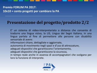 Premio FORUM PA 2017:
10x10 = cento progetti per cambiare la PA
Presentazione del progetto/prodotto 2/2
E’ un sistema di video-interpretariato a distanza che consente di
tradurre una lingua visiva, la LIS, Lingua dei Segni Italiana, in una
lingua parlata al fine di permettere alle persone con disabilità
sensoriale di avere:
informazioni chiare, dettagliate e aggiornate,
autonomia di movimento negli spazi e d’uso di attrezzature,
adeguati dispositivi che garantiscono l’orientamento,
adeguati dispositivi che garantiscono la sicurezza,
in tempo reale anche in assenza di accompagnatori che svolgano per
loro la funzione di interprete.
 