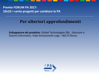 Premio FORUM PA 2017:
10x10 = cento progetti per cambiare la PA
Per ulteriori approfondimenti
Sviluppatore del prodotto: Global Technologies SRL , Soluzioni e
Sistemi Informatici, Viale Schiavonetti Luigi – 00173 Roma.
 