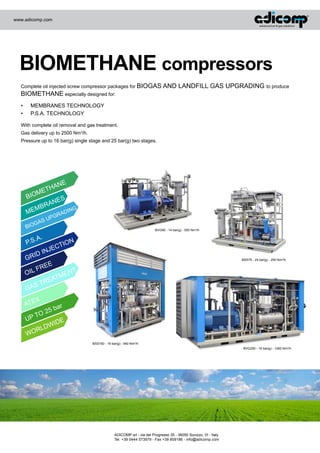 www.adicomp.com

BIOMETHANE compressors
Complete oil injected screw compressor packages for BIOGAS AND

BIOMETHANE especially designed for:
•	
•	

LANDFILL GAS UPGRADING to produce

MEMBRANES TECHNOLOGY
P.S.A. TECHNOLOGY

With complete oil removal and gas treatment.
Gas delivery up to 2500 Nm3/h.
Pressure up to 16 bar(g) single stage and 25 bar(g) two stages.

ANE

TH
ME

BIO

ES

N
BRA

M

ME

P

SU

A
IOG

B

ING

AD
GR

BVG90 - 14 bar(g) - 550 Nm3/h

.

.A
P.S
ID

GR

OIL

N

TIO

EC
INJ

BSS75 - 24 bar(g) - 250 Nm3/h

REE

F

ENT

TM
REA

ST

GA

X
ATE
U

r

5 ba

O2
PT

IDE

W
RLD

WO

BSS160 - 19 bar(g) - 940 Nm3/h
BVG250 - 16 bar(g) - 1260 Nm3/h

ADICOMP srl - via del Progresso 35 - 36050 Sovizzo, VI - Italy
Tel. +39 0444 573979 - Fax +39 809186 - info@adicomp.com

 