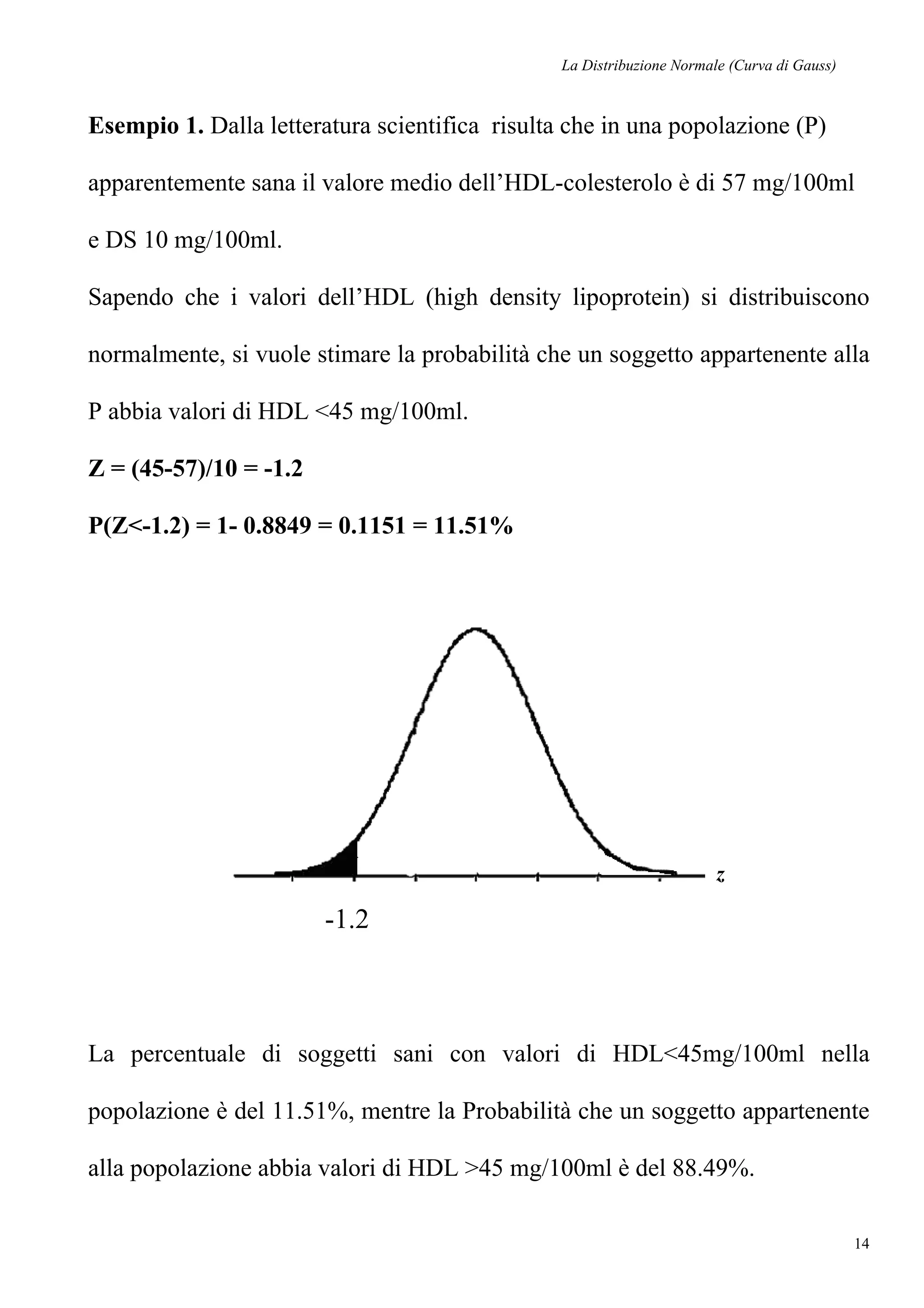La Distribuzione Normale (Curva di Gauss)
14
Esempio 1. Dalla letteratura scientifica risulta che in una popolazione (P)
apparentemente sana il valore medio dell’HDL-colesterolo è di 57 mg/100ml
e DS 10 mg/100ml.
Sapendo che i valori dell’HDL (high density lipoprotein) si distribuiscono
normalmente, si vuole stimare la probabilità che un soggetto appartenente alla
P abbia valori di HDL <45 mg/100ml.
Z = (45-57)/10 = -1.2
P(Z<-1.2) = 1- 0.8849 = 0.1151 = 11.51%
La percentuale di soggetti sani con valori di HDL<45mg/100ml nella
popolazione è del 11.51%, mentre la Probabilità che un soggetto appartenente
alla popolazione abbia valori di HDL >45 mg/100ml è del 88.49%.
-1.2
z
 
