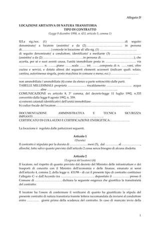 1
Allegato D
LOCAZIONE ABITATIVA DI NATURA TRANSITORIA
TIPO DI CONTRATTO
(Legge 9 dicembre 1998, n. 431, articolo 5, comma 1)
Il/La sig./soc. (1) ………………………………………………………………….di seguito
denominato/ a locatore (assistito/ a da (2)………………………………. in persona
di…………………………) concede in locazione al/ alla sig. (1) ………………………………..
di seguito denominato/ a conduttore, identificato/ a mediante (3) …………………………
(assistito/ a da (2) …………………………………..in persona di…………………………….), che
accetta, per sé e suoi aventi causa, l'unità immobiliare posta in …………………………. via
……………………. n. ……...piano …….scala …… int. ……..composta di n. ……vani, oltre
cucina e servizi, e dotata altresì dei seguenti elementi accessori (indicare quali: solaio,
cantina, autorimessa singola, posto macchina in comune o meno, ecc.) ……………………….
…………………………………………………………………………………………………...
non ammobiliata / ammobiliata (4) come da elenco a parte sottoscritto dalle parti.
TABELLE MILLESIMALI: proprietà ………………. riscaldamento …………………….. acqua
………………… altre ……………………………………………………………...
COMUNICAZIONE ex articolo 8, 3° comma, del decreto-legge 11 luglio 1992, n.333
convertito dalla legge 8 agosto 1992, n. 359:
a) estremi catastali identificativi dell'unità immobiliare: ……………………………………
b) codice fiscale del locatore………………………………………………………………….
DOCUMENTAZIONE AMMINISTRATIVA E TECNICA SICUREZZA
IMPIANTI:………………………………………………………….…..
CERTIFICATO DI COLLAUDO E CERTIFICAZIONE ENERGETICA:………………..
La locazione è regolata dalle pattuizioni seguenti.
Articolo 1
(Durata)
Il contratto è stipulato per la durata di ………………mesi (5), dal …………. al ……………….,
allorché, fatto salvo quanto previsto dall’articolo 2 cessa senza bisogno di alcuna disdetta.
Articolo 2
(Esigenza del locatore) (4)
Il locatore, nel rispetto di quanto previsto dal decreto del Ministro delle infrastrutture e dei
trasporti di concerto con il Ministro dell’economia e delle finanze, emanato ai sensi
dell'articolo 4, comma 2, della legge n. 431/98 - di cui il presente tipo di contratto costituisce
l’allegato C- e dall'Accordo tra ……………………………. depositato il …………….. presso il
Comune di ……………………. , dichiara la seguente esigenza che giustifica la transitorietà
del contratto:
…………………………………………………………………………………………………...
Il locatore ha l'onere di confermare il verificarsi di quanto ha giustificato la stipula del
presente contratto di natura transitoria tramite lettera raccomandata da inviarsi al conduttore
entro ………… giorni prima della scadenza del contratto. In caso di mancato invio della
 