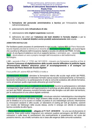 Ministero dell’Istruzione, dell’Università e della Ricerca
Ufficio Scolastico Regionale per la Lombardia
Istituto di Istruzione Secondaria Superiore
Paolo Frisi
Liceo delle Scienze Umane Opzione Economico-Sociale
Istituto Professionale Settore Servizi
Via Otranto 1, angolo Cittadini - 20157 Milano
Tel. 02 - 3575716/8 Fax 02 - 39001523
E-mail MIIS058007@istruzione.it – Sito www.ipsfrisi.it
Cod. Fisc. 80127550152
5. formazione del personale amministrativo e tecnico per l’innovazione digitale
nell’amministrazione;
6. potenziamento delle infrastrutture di rete;
7. valorizzazione delle migliori esperienze nazionali;
8. definizione dei criteri per l’adozione dei testi didattici in formato digitale e per la
diffusione di materiali didattici anche prodotti autonomamente dalle scuole.
ANIMATORE DIGITALE (AD)
Per facilitare questo processo di cambiamento in ogni scuola, l’azione #28 del Piano Nazionale
Scuola Digitale prevede la nomina di un docente ad Animatore Digitale (AD), una nuova figura
che coordina la diffusione dell’innovazione digitale a scuola e le attività del PNSD. Si tratta,
quindi, di una figura di sistema e non di un supporto tecnico. L’animatore, poi, – secondo Paolo
Ferri – dovrà essere un vero e proprio manager dell’innovazione e del trasferimento
tecnologico.
L’AD - secondo il Prot. n° 17791 del 19/11/2015 - riceverà una formazione specifica al fine di
“favorire il processo di digitalizzazione delle scuole nonché diffondere le politiche legate
all’innovazione didattica attraverso azioni di accompagnamento e di sostegno sul
territorio del Piano Nazionale Scuola Digitale”.
Il suo profilo (cfr. azione #28 del PNSD) è rivolto a:
FORMAZIONE INTERNA: stimolare la formazione interna alla scuola negli ambiti del PNSD,
attraverso l’organizzazione di laboratori formativi (senza essere necessariamente un formatore),
favorendo l’animazione e la partecipazione di tutta la comunità scolastica alle attività formative,
come ad esempio quelle organizzate attraverso gli snodi formativi.
COINVOLGIMENTO DELLA COMUNITÁ SCOLASTICA: favorire la partecipazione e stimolare
il protagonismo degli studenti nell’organizzazione di workshop ed altre attività, anche strutturate,
sui temi del PNSD, attraverso momenti formativi aperti alle famiglie e ad altri attori del territorio,
per la realizzazione di una cultura digitale condivisa.
CREAZIONE DI SOLUZIONI INNOVATIVE: individuare soluzioni metodologiche e tecnologiche
sostenibili da diffondere all’interno degli ambienti della scuola (es. uso di particolari strumenti
per la didattica di cui la scuola si è dotata; la pratica di una metodologia comune; informazione
su innovazioni esistenti in altre scuole; un laboratorio di coding per tutti gli studenti), coerenti
con l’analisi dei fabbisogni della scuola stessa, anche in sinergia con attività di assistenza
tecnica condotta da altre figure.
Il Piano Digitale della scuola – allegato al P.T.O.F. 2016/2019 - ha una sua strutturazione di
massima. Esso potrà subire integrazioni e/o variazioni qualora pervengano dal MIUR ulteriori
indicazioni o sulla base di cambiamenti che eventualmente si presenteranno nel corso del
prossimo triennio, sia a livello normativo sia in base alle esigenze della comunità scolastica.
2
 