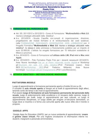 Ministero dell’Istruzione, dell’Università e della Ricerca
Ufficio Scolastico Regionale per la Lombardia
Istituto di Istruzione Secondaria Superiore
Paolo Frisi
Liceo delle Scienze Umane Opzione Economico-Sociale
Istituto Professionale Settore Servizi
Via Otranto 1, angolo Cittadini - 20157 Milano
Tel. 02 - 3575716/8 Fax 02 - 39001523
E-mail MIIS058007@istruzione.it – Sito www.ipsfrisi.it
Cod. Fisc. 80127550152
12. FORMAZIONE DEL PERSONALE (#25)
 AA. SS. 2011/2012 e 2012/2013 - Corso di Formazione: “Multimedialità e Web 2.0:
risorse e strategie utilizzabili nella didattica”.
 A.s. 2013/2014 - Scuola Capofila con compiti di organizzazione, direzione,
progettazione dei moduli formativi e di rendicontazione dei costi sostenuti,
nella "FORMAZIONE INSEGNANTI GENERAZIONE WEB LOMBARDIA" con il
Progetto Formativo "Multimedialità e Web 3.0: risorse e strategie utilizzabili nella
didattica", lo stesso è stato ammesso a finanziamento pubblico per un importo di
euro 22.000,00. L'Istituto ha erogato formazione per 10 Istituzioni scolastiche di
Milano e provincia.
 A.s. 2014/2015 - Corso di Formazione sull’utilizzo della LIM, IPad mini e Mac mini
Apple.
 A.s. 2014/2015 - Polo Formativo Paolo Frisi per i docenti neoassunti 2014/2015.
Area Nuove tecnologie: Dal pc al Piano nazionale scuola digitale e Workshop
gli Strumenti del web 2.0 nella didattica (Prof. Francesco Lopez). Area
BES: BES e Workshop BES (Prof. Federico Militante). Area Nuove
tecnologie: Tecnologie utili per l'insegnamento (Prof. Luca Boccaccio).
13. ATTIVITA’ DIDATTICO – METODOLOGICHE INNOVATIVE
PIATTAFORMA MOODLE
Luogo di apprendimento e formazione permanente aperto e fruibile 24 ore su 24.
Il concetto di aula virtuale aperta ai bisogni ed ai livelli di apprendimento degli allievi,
tenendo conto dei tempi e dei modi di apprendimento.
Può essere luogo di formazione ed auto formazione permanente del personale della
scuola, luogo di potenziamento delle eccellenze e di recupero delle carenze, luogo di
apprendimento per livelli, luogo di apprendimento per assi culturali, un luogo di
apprendimento disciplinare, un luogo adatto per erogare un’istruzione domiciliare, un
luogo dove si incontra e si forma una comunità aperta alle nuove sfide che il mondo ci
propone.
GOOGLE- APPS
Google Apps for Education (GAFE): per un nuovo ambiente di apprendimento: creare
e gestire classi virtuali. Per una migliore circolazione di informazioni interne tra
studenti, insegnanti e personale amministrativo.
4
 
