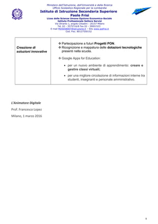 Ministero dell’Istruzione, dell’Università e della Ricerca
Ufficio Scolastico Regionale per la Lombardia
Istituto di Istruzione Secondaria Superiore
Paolo Frisi
Liceo delle Scienze Umane Opzione Economico-Sociale
Istituto Professionale Settore Servizi
Via Otranto 1, angolo Cittadini - 20157 Milano
Tel. 02 - 3575716/8 Fax 02 - 39001523
E-mail MIIS058007@istruzione.it – Sito www.ipsfrisi.it
Cod. Fisc. 80127550152
Creazione di
soluzioni innovative
 Partecipazione a futuri Progetti PON.
 Ricognizione e mappatura delle dotazioni tecnologiche
presenti nella scuola.
 Google Apps for Education:
• per un nuovo ambiente di apprendimento: creare e
gestire classi virtuali;
• per una migliore circolazione di informazioni interne tra
studenti, insegnanti e personale amministrativo.
L'Animatore Digitale
Prof. Francesco Lopez
Milano, 1 marzo 2016
8
 