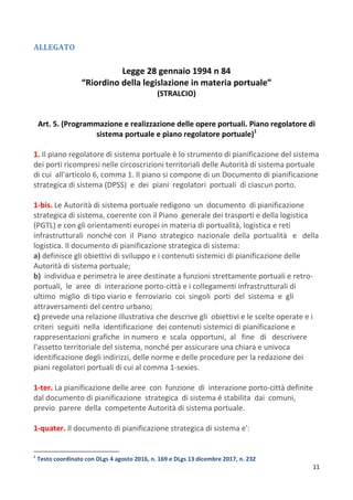 11
ALLEGATO
Legge 28 gennaio 1994 n 84
“Riordino della legislazione in materia portuale”
(STRALCIO)
Art. 5. (Programmazione e realizzazione delle opere portuali. Piano regolatore di
sistema portuale e piano regolatore portuale)1
1. Il piano regolatore di sistema portuale è lo strumento di pianificazione del sistema
dei porti ricompresi nelle circoscrizioni territoriali delle Autorità di sistema portuale
di cui all'articolo 6, comma 1. Il piano si compone di un Documento di pianificazione
strategica di sistema (DPSS) e dei piani regolatori portuali di ciascun porto.
1-bis. Le Autorità di sistema portuale redigono un documento di pianificazione
strategica di sistema, coerente con il Piano generale dei trasporti e della logistica
(PGTL) e con gli orientamenti europei in materia di portualità, logistica e reti
infrastrutturali nonché con il Piano strategico nazionale della portualità e della
logistica. Il documento di pianificazione strategica di sistema:
a) definisce gli obiettivi di sviluppo e i contenuti sistemici di pianificazione delle
Autorità di sistema portuale;
b) individua e perimetra le aree destinate a funzioni strettamente portuali e retro-
portuali, le aree di interazione porto-città e i collegamenti infrastrutturali di
ultimo miglio di tipo viario e ferroviario coi singoli porti del sistema e gli
attraversamenti del centro urbano;
c) prevede una relazione illustrativa che descrive gli obiettivi e le scelte operate e i
criteri seguiti nella identificazione dei contenuti sistemici di pianificazione e
rappresentazioni grafiche in numero e scala opportuni, al fine di descrivere
l'assetto territoriale del sistema, nonché per assicurare una chiara e univoca
identificazione degli indirizzi, delle norme e delle procedure per la redazione dei
piani regolatori portuali di cui al comma 1-sexies.
1-ter. La pianificazione delle aree con funzione di interazione porto-città definite
dal documento di pianificazione strategica di sistema é stabilita dai comuni,
previo parere della competente Autorità di sistema portuale.
1-quater. Il documento di pianificazione strategica di sistema e':
1
Testo coordinato con DLgs 4 agosto 2016, n. 169 e DLgs 13 dicembre 2017, n. 232
 