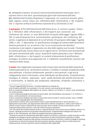 12
a) sottoposto al parere di ciascun comune territorialmente interessato, che si
esprime entro e non oltre quarantacinque giorni dal ricevimento dell'atto;
b) é adottato dal Comitato di gestione2
e approvato nei successivi sessanta giorni
dalla regione, previa intesa con il Ministero delle infrastrutture e dei trasporti,
che si esprime sentita la Conferenza nazionale di cui all'articolo 11-ter3
.
1-quinquies. Ai fini dell'ottenimento dell'intesa di cui al comma 1-quater, lettera
b), il Ministero delle infrastrutture e dei trasporti può convocare una
Conferenza dei servizi, ai sensi dell'articolo 14-quater della legge 7 agosto 1990, n.
241. In caso di dissenso tra le amministrazioni partecipanti alla Conferenza dei
servizi, si applicano le diposizioni di cui all'articolo 14-quinquies della legge 7 agosto
1990, n. 241. Il documento di pianificazione strategica di sistema delle Autorità di
sistema portuale di cui al comma 1-bis, la cui circoscrizione territoriale è
ricompresa in più regioni, è approvato con atto della regione ove ha sede l'Autorità
di sistema portuale, previa intesa con le regioni nel cui territorio sono ricompresi gli
altri porti amministrati dalla stessa Autorità di sistema portuale e con il Ministro
delle infrastrutture e dei trasporti. Le varianti al documento di pianificazione
strategica di sistema sono approvate con il medesimo procedimento previsto per
l'adozione dello stesso.
1-sexies. Nei singoli porti ricompresi nelle circoscrizioni territoriali delle Autorità di
sistema portuale di cui all'articolo 6 comma 1, l'ambito e l'assetto complessivo delle
aree destinate a funzioni strettamente portuali e retro-portuali e agli assi di
collegamento viario e ferroviario, come individuate nel documento di pianificazione
strategica di sistema approvato, quali quelle destinate alle attività commerciali
e crocieristiche, al diporto, alla produzione industriale, all'attività cantieristica e
2
Articolo 9 legge 84/1994 (riformato) , il Comitato di gestione è composto da:
a) dal Presidente dell'AdSP, che lo presiede e il cui voto prevale in caso di parità dei voti espressi;
b) da un componente designato dalla regione o da ciascuna regione il cui territorio e' incluso, anche parzialmente,
nel sistema portuale;
c) da un componente designato dal sindaco di ciascuna delle città metropolitane, ove presente, il cui territorio e'
incluso, anche parzialmente, nel sistema portuale;
d) da un componente designato dal sindaco di ciascuno dei comuni ex sede di autorità portuale inclusi nell'AdSP,
esclusi i comuni capoluogo delle città metropolitane;
e) dal direttore marittimo nella cui giurisdizione rientra il porto sede dell'Autorità di sistema portuale e, su
designazione di quest'ultimo, dal rappresentante dell'autorità marittima competente in ordine ai temi trattati in
relazione ai porti compresi nell'Autorità di sistema portuale, fermo restando il diritto di voto limitato a uno dei
componenti dell'autorità marittima e nelle sole materie di propria competenza.
1-bis. Alle sedute del Comitato partecipa anche un rappresentante per ciascun porto incluso nell'AdSP e ubicato in un
comune capoluogo di provincia non già sede di Autorità portuale. Il rappresentante è designato dal sindaco e ha
diritto di voto limitatamente alle materie di competenza del porto rappresentato.
3
Conferenza nazionale di coordinamento delle AdSP compito di coordinare e armonizzare, a livello nazionale, le scelte
strategiche che attengono i grandi investimenti infrastrutturali, le scelte di pianificazione urbanistica in ambito
portuale, le strategie di attuazione delle politiche concessorie del demanio marittimo, nonché le strategie di marketing
e promozione sui mercati internazionali del sistema portuale nazionale, operando, altresì, la verifica dei piani di
sviluppo portuale, attraverso specifiche relazioni predisposte dalle singole AdSP
 
