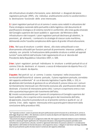 13
alle infrastrutture stradali e ferroviarie, sono delimitati e disegnati dal piano
regolatore portuale (PRP), che individua analiticamente anche le caratteristiche e
la destinazione funzionale delle aree interessate.
2. I piani regolatori portuali di cui al comma 1-sexies sono redatti in attuazione del
Piano strategico nazionale della portualità e della logistica e del documento di
pianificazione strategica e di sistema nonché in conformità alle Linee guida emanate
dal Consiglio superiore dei lavori pubblici e approvate dal Ministero delle
infrastrutture e dei trasporti. I piani regolatori portuali declinano gli obiettivi, le
previsioni, gli elementi, i contenuti e le strategie di ciascun scalo marittimo,
delineando anche l'assetto complessivo delle opere di grande infrastrutturazione.
2-bis. Nel caso di strutture o ambiti idonei, allo stato sottoutilizzati o non
diversamente utilizzabili per funzioni portuali di preminente interesse pubblico, e'
valutata con priorità la finalizzazione delle predette strutture e ambiti ad approdi
turistici4
come definiti dall'articolo 2 del regolamento di cui al decreto del
Presidente della Repubblica 2 dicembre 1997, n. 509.
2-ter. I piani regolatori portuali individuano le strutture o ambiti portuali di cui al
comma 2-bis da destinarsi al ricovero a secco di imbarcazioni da diporto fino a 12
metri e di natanti da diporto.
2-quater. Nei porti di cui al comma 1-sexies ricompresi nelle circoscrizioni
territoriali dell'Autorità di sistema portuale, il piano regolatore portuale, corredato
del rapporto ambientale5
di cui al decreto legislativo 3 aprile 2006, n. 152, è:
a) adottato dal Comitato di gestione di cui all'articolo 9, previa intesa con i comuni
territorialmente interessati con riferimento esclusivo alla pianificazione delle aree
destinate a funzioni di interazione porto-città. I comuni si esprimono entro e non
oltre quarantacinque giorni dal ricevimento dell'atto;
b) inviato successivamente per il parere di competenza al Consiglio superiore dei
lavori pubblici, che si esprime entro novanta giorni dal ricevimento dell'atto;
c) approvato, esaurita la procedura di cui al presente comma e quella di cui al
comma 3-ter, dalla regione interessata entro quaranta giorni decorrenti dalla
conclusione della procedura VAS.
4
b) l'"approdo turistico", ovvero la porzione dei porti polifunzionali aventi le funzioni di cui all'articolo 4, comma 3,
della legge 28 gennaio 1994, n. 84, destinata a servire la nautica da diporto ed il diportista nautico, anche mediante
l'apprestamento di servizi complementari;
5
Documento da allegare al Piano per lo svolgimento della VAS. Nel rapporto ambientale debbono essere individuati,
descritti e valutati gli impatti significativi che l'attuazione del piano o del programma proposto potrebbe avere
sull'ambiente e sul patrimonio culturale, nonché le ragionevoli alternative che possono adottarsi in considerazione
degli obiettivi e dell'ambito territoriale del piano o del programma stesso. L’allegato VI alla Parte II del DLgs 152/2006
descrive puntualmente quello che deve essere il contenuto del rapporto ambientale.
 