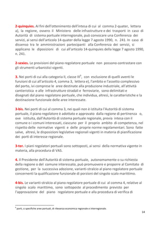 14
2-quinquies. Ai fini dell'ottenimento dell'intesa di cui al comma 2-quater, lettera
a), la regione, ovvero il Ministero delle infrastrutture e dei trasporti in caso di
Autorità di sistema portuale interregionale, può convocare una Conferenza dei
servizi, ai sensi dell'articolo 14-quater della legge 7 agosto 1990, n. 241. In caso di
dissenso tra le amministrazioni partecipanti alla Conferenza dei servizi, si
applicano le diposizioni di cui all'articolo 14-quinquies della legge 7 agosto 1990,
n. 241.
2-sexies. Le previsioni del piano regolatore portuale non possono contrastare con
gli strumenti urbanistici vigenti.
3. Nei porti di cui alla categoria II, classe III6
, con esclusione di quelli aventi le
funzioni di cui all'articolo 4, comma 3, lettera e), l'ambito e l'assetto complessivo
del porto, ivi comprese le aree destinate alla produzione industriale, all'attività
cantieristica e alle infrastrutture stradali e ferroviarie, sono delimitati e
disegnati dal piano regolatore portuale, che individua, altresì, le caratteristiche e la
destinazione funzionale delle aree interessate.
3-bis. Nei porti di cui al comma 3, nei quali non è istituita l'Autorità di sistema
portuale, il piano regolatore è adottato e approvato dalla regione di pertinenza o,
ove istituita, dall'Autorità di sistema portuale regionale, previa intesa con il
comune o i comuni interessati, ciascuno per il proprio ambito di competenza, nel
rispetto delle normative vigenti e delle proprie norme regolamentari. Sono fatte
salve, altresì, le disposizioni legislative regionali vigenti in materia di pianificazione
dei porti di interesse regionale.
3-ter. I piani regolatori portuali sono sottoposti, ai sensi della normativa vigente in
materia, alla procedura di VAS.
4. Il Presidente dell'Autorità di sistema portuale, autonomamente o su richiesta
della regione o del comune interessato, può promuovere e proporre al Comitato di
gestione, per la successiva adozione, varianti-stralcio al piano regolatore portuale
concernenti la qualificazione funzionale di porzioni del singolo scalo marittimo.
4-bis. Le varianti-stralcio al piano regolatore portuale di cui al comma 4, relative al
singolo scalo marittimo, sono sottoposte al procedimento previsto per
l'approvazione del piano regolatore portuale e alla procedura di verifica di
6
porti, o specifiche aree portuali, di rilevanza economica regionale e interregionale.
 