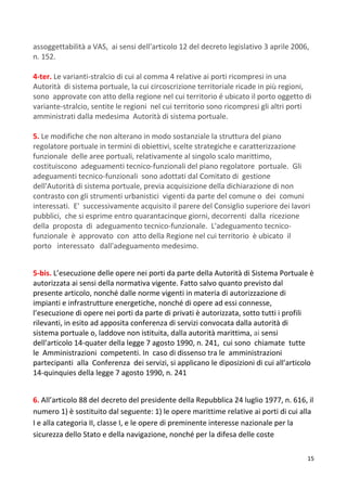 15
assoggettabilità a VAS, ai sensi dell'articolo 12 del decreto legislativo 3 aprile 2006,
n. 152.
4-ter. Le varianti-stralcio di cui al comma 4 relative ai porti ricompresi in una
Autorità di sistema portuale, la cui circoscrizione territoriale ricade in più regioni,
sono approvate con atto della regione nel cui territorio é ubicato il porto oggetto di
variante-stralcio, sentite le regioni nel cui territorio sono ricompresi gli altri porti
amministrati dalla medesima Autorità di sistema portuale.
5. Le modifiche che non alterano in modo sostanziale la struttura del piano
regolatore portuale in termini di obiettivi, scelte strategiche e caratterizzazione
funzionale delle aree portuali, relativamente al singolo scalo marittimo,
costituiscono adeguamenti tecnico-funzionali del piano regolatore portuale. Gli
adeguamenti tecnico-funzionali sono adottati dal Comitato di gestione
dell'Autorità di sistema portuale, previa acquisizione della dichiarazione di non
contrasto con gli strumenti urbanistici vigenti da parte del comune o dei comuni
interessati. E' successivamente acquisito il parere del Consiglio superiore dei lavori
pubblici, che si esprime entro quarantacinque giorni, decorrenti dalla ricezione
della proposta di adeguamento tecnico-funzionale. L'adeguamento tecnico-
funzionale è approvato con atto della Regione nel cui territorio è ubicato il
porto interessato dall'adeguamento medesimo.
5-bis. L’esecuzione delle opere nei porti da parte della Autorità di Sistema Portuale è
autorizzata ai sensi della normativa vigente. Fatto salvo quanto previsto dal
presente articolo, nonché dalle norme vigenti in materia di autorizzazione di
impianti e infrastrutture energetiche, nonché di opere ad essi connesse,
l’esecuzione di opere nei porti da parte di privati è autorizzata, sotto tutti i profili
rilevanti, in esito ad apposita conferenza di servizi convocata dalla autorità di
sistema portuale o, laddove non istituita, dalla autorità marittima, ai sensi
dell'articolo 14-quater della legge 7 agosto 1990, n. 241, cui sono chiamate tutte
le Amministrazioni competenti. In caso di dissenso tra le amministrazioni
partecipanti alla Conferenza dei servizi, si applicano le diposizioni di cui all'articolo
14-quinquies della legge 7 agosto 1990, n. 241
6. All’articolo 88 del decreto del presidente della Repubblica 24 luglio 1977, n. 616, il
numero 1) è sostituito dal seguente: 1) le opere marittime relative ai porti di cui alla
I e alla categoria II, classe I, e le opere di preminente interesse nazionale per la
sicurezza dello Stato e della navigazione, nonché per la difesa delle coste
 