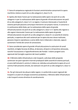 16
7. Sono di competenza regionale le funzioni amministrative concernenti le opere
marittime relative ai porti di cui alla categoria II, classi II e III.
8. Spetta allo Stato l'onere per la realizzazione delle opere nei porti di cui alla
categoria I e per la realizzazione delle opere di grande infrastrutturazione nei porti
di cui alla categoria II, classi I e II. Le regioni, il comune interessato o l'autorità di
sistema portuale possono comunque intervenire con proprie risorse, in concorso o
in sostituzione dello Stato, per la realizzazione delle opere di grande
infrastrutturazione nei porti di cui alla categoria II, classi I e II. Spetta alla regione o
alle regioni interessate l'onere per la realizzazione delle opere di grande
infrastrutturazione nei porti di cui alla categoria II, classe III. Le autorità di sistema
portuale, a copertura dei costi sostenuti per le opere da esse stesse realizzate,
possono imporre soprattasse a carico delle merci imbarcate o sbarcate, oppure
aumentare l'entità dei canoni di concessione.
9. Sono considerate opere di grande infrastrutturazione le costruzioni di canali
marittimi, di dighe foranee di difesa, di darsene, di bacini e di banchine attrezzate,
nonché l'escavazione e l'approfondimento dei fondali. I relativi progetti sono
approvati dal Consiglio superiore dei lavori pubblici
10. Il Ministro delle infrastrutture e dei trasporti, sulla base delle proposte
contenute nei piani operativi triennali predisposti dalle autorità di sistema portuali,
ai sensi dell'articolo 9, comma 3, lettera a), individua annualmente le opere di cui al
comma 9 del presente articolo, da realizzare nei porti di cui alla categoria II, classi I e
II.
11. Per gli interventi da attuarsi dalle regioni, in conformità ai piani regionali dei
trasporti o ai piani di sviluppo economico-produttivo, il Ministro delle infrastrutture
e dei trasporti emana direttive di coordinamento
 